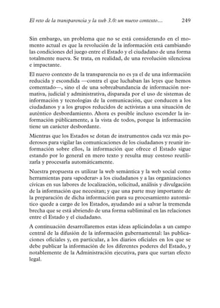 El reto de la transparencia y la web 3.0: un nuevo contexto…        249


Sin embargo, un problema que no se está considerando en el mo-
mento actual es que la revolución de la información está cambiando
las condiciones del juego entre el Estado y el ciudadano de una forma
totalmente nueva. Se trata, en realidad, de una revolución silenciosa
e impactante.
El nuevo contexto de la transparencia no es ya el de una información
reducida y escondida —contra el que luchaban las leyes que hemos
comentado—, sino el de una sobreabundancia de información nor-
mativa, judicial y administrativa, disparada por el uso de sistemas de
información y tecnologías de la comunicación, que conducen a los
ciudadanos y a los grupos reducidos de activistas a una situación de
auténtico desbordamiento. Ahora es posible incluso esconder la in-
formación públicamente, a la vista de todos, porque la información
tiene un carácter desbordante.
Mientras que los Estados se dotan de instrumentos cada vez más po-
derosos para vigilar las comunicaciones de los ciudadanos y reunir in-
formación sobre ellos, la información que ofrece el Estado sigue
estando por lo general en mero texto y resulta muy costoso reutili-
zarla y procesarla automáticamente.
Nuestra propuesta es utilizar la web semántica y la web social como
herramientas para «apoderar» a los ciudadanos y a las organizaciones
cívicas en sus labores de localización, solicitud, análisis y divulgación
de la información que necesitan; y que una parte muy importante de
la preparación de dicha información para su procesamiento automá-
tico quede a cargo de los Estados, ayudando así a salvar la tremenda
brecha que se está abriendo de una forma subliminal en las relaciones
entre el Estado y el ciudadano.
A continuación desarrollaremos estas ideas aplicándolas a un campo
central de la difusión de la información gubernamental: las publica-
ciones oficiales y, en particular, a los diarios oficiales en los que se
debe publicar la información de los diferentes poderes del Estado, y
notablemente de la Administración ejecutiva, para que surtan efecto
legal.
 