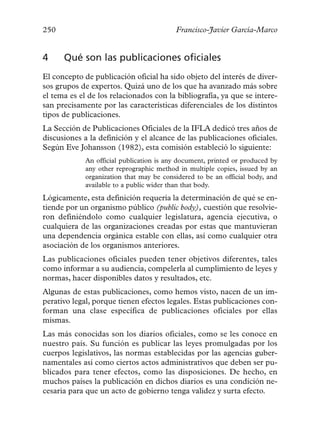 250                                       Francisco-Javier García-Marco


4     Qué son las publicaciones oficiales
El concepto de publicación oficial ha sido objeto del interés de diver-
sos grupos de expertos. Quizá uno de los que ha avanzado más sobre
el tema es el de los relacionados con la bibliografía, ya que se intere-
san precisamente por las características diferenciales de los distintos
tipos de publicaciones.
La Sección de Publicaciones Oficiales de la IFLA dedicó tres años de
discusiones a la definición y el alcance de las publicaciones oficiales.
Según Eve Johansson (1982), esta comisión estableció lo siguiente:
             An official publication is any document, printed or produced by
             any other reprographic method in multiple copies, issued by an
             organization that may be considered to be an official body, and
             available to a public wider than that body.
Lógicamente, esta definición requería la determinación de qué se en-
tiende por un organismo público (public body), cuestión que resolvie-
ron definiéndolo como cualquier legislatura, agencia ejecutiva, o
cualquiera de las organizaciones creadas por estas que mantuvieran
una dependencia orgánica estable con ellas, así como cualquier otra
asociación de los organismos anteriores.
Las publicaciones oficiales pueden tener objetivos diferentes, tales
como informar a su audiencia, compelerla al cumplimiento de leyes y
normas, hacer disponibles datos y resultados, etc.
Algunas de estas publicaciones, como hemos visto, nacen de un im-
perativo legal, porque tienen efectos legales. Estas publicaciones con-
forman una clase específica de publicaciones oficiales por ellas
mismas.
Las más conocidas son los diarios oficiales, como se les conoce en
nuestro país. Su función es publicar las leyes promulgadas por los
cuerpos legislativos, las normas establecidas por las agencias guber-
namentales así como ciertos actos administrativos que deben ser pu-
blicados para tener efectos, como las disposiciones. De hecho, en
muchos países la publicación en dichos diarios es una condición ne-
cesaria para que un acto de gobierno tenga validez y surta efecto.
 