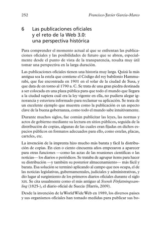 252                                       Francisco-Javier García-Marco


6     Las publicaciones oficiales
      y el reto de la Web 3.0:
      una perspectiva histórica
Para comprender el momento actual al que se enfrentan las publica-
ciones oficiales y las posibilidades de futuro que se abren, especial-
mente desde el punto de vista de la transparencia, resulta muy útil
tomar una perspectiva en la larga duración.
Las publicaciones oficiales tienen una historia muy larga. Quizá la más
antigua sea la estela que contiene el Código del rey babilonio Hammu-
rabi, que fue encontrada en 1901 en el solar de la ciudad de Susa, y
que data de en torno al 1790 a. C. Se trata de una gran piedra destinada
a ser colocada en una plaza pública para que todo el mundo que llegara
a la ciudad supiera cuál era la ley vigente en ella, no pudiera alegar ig-
norancia y estuviera informado para reclamar su aplicación. Se trata de
un excelente ejemplo que muestra como la publicación es un aspecto
clave de la buena gobernanza, como todo el mundo sabe intuitivamente.
Durante muchos siglos, fue común publicitar las leyes, las normas y
actos de gobierno mediante su lectura en sitios públicos, seguida de la
distribución de copias, algunas de las cuales eran fijadas en dichos es-
pacios públicos en formatos adecuados para ello, como estelas, placas,
carteles, etc.
La invención de la imprenta hizo mucho más barata y fácil la distribu-
ción de copias. En cien o ciento cincuenta años empezaron a aparecer
para otras funciones —como las actas de las reuniones científicas o las
noticias— los diarios o periódicos. Se trataba de agrupar ítems para hacer
su distribución —y también su posterior almacenamiento— más fácil y
barata. Esa solución se terminó aplicando al campo que nos ocupa, el de
las noticias legislativas, gubernamentales, judiciales y administrativas, y
dio lugar al surgimiento de los primeros diarios oficiales durante el siglo
XIX. Se cita usualmente como el más antiguo al Svensk Författningssam-
ling (1825-), el diario oficial de Suecia (Harris, 2009).
Desde la invención de la World Wide Web en 1989, los diversos países
y sus organismos oficiales han tomado medidas para publicar sus bo-
 