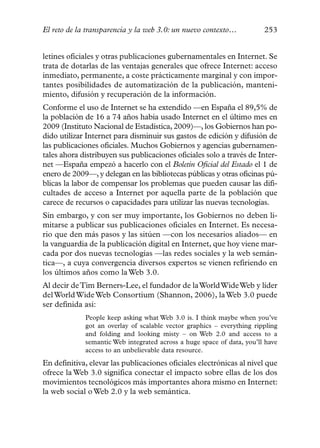El reto de la transparencia y la web 3.0: un nuevo contexto…            253


letines oficiales y otras publicaciones gubernamentales en Internet. Se
trata de dotarlas de las ventajas generales que ofrece Internet: acceso
inmediato, permanente, a coste prácticamente marginal y con impor-
tantes posibilidades de automatización de la publicación, manteni-
miento, difusión y recuperación de la información.
Conforme el uso de Internet se ha extendido —en España el 89,5% de
la población de 16 a 74 años había usado Internet en el último mes en
2009 (Instituto Nacional de Estadística, 2009)—, los Gobiernos han po-
dido utilizar Internet para disminuir sus gastos de edición y difusión de
las publicaciones oficiales. Muchos Gobiernos y agencias gubernamen-
tales ahora distribuyen sus publicaciones oficiales solo a través de Inter-
net —España empezó a hacerlo con el Boletín Oficial del Estado el 1 de
enero de 2009—, y delegan en las bibliotecas públicas y otras oficinas pú-
blicas la labor de compensar los problemas que pueden causar las difi-
cultades de acceso a Internet por aquella parte de la población que
carece de recursos o capacidades para utilizar las nuevas tecnologías.
Sin embargo, y con ser muy importante, los Gobiernos no deben li-
mitarse a publicar sus publicaciones oficiales en Internet. Es necesa-
rio que den más pasos y las sitúen —con los necesarios aliados— en
la vanguardia de la publicación digital en Internet, que hoy viene mar-
cada por dos nuevas tecnologías —las redes sociales y la web semán-
tica—, a cuya convergencia diversos expertos se vienen refiriendo en
los últimos años como la Web 3.0.
Al decir de Tim Berners-Lee, el fundador de la World Wide Web y líder
del World Wide Web Consortium (Shannon, 2006), la Web 3.0 puede
ser definida así:
             People keep asking what Web 3.0 is. I think maybe when you’ve
             got an overlay of scalable vector graphics – everything rippling
             and folding and looking misty – on Web 2.0 and access to a
             semantic Web integrated across a huge space of data, you’ll have
             access to an unbelievable data resource.
En definitiva, elevar las publicaciones oficiales electrónicas al nivel que
ofrece la Web 3.0 significa conectar el impacto sobre ellas de los dos
movimientos tecnológicos más importantes ahora mismo en Internet:
la web social o Web 2.0 y la web semántica.
 