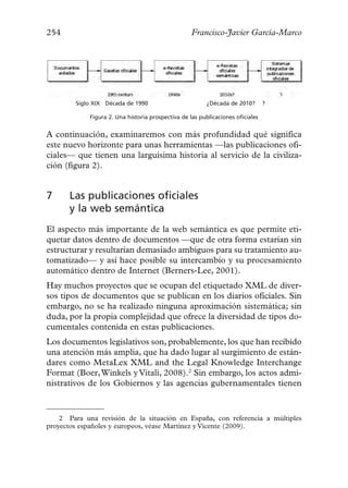 254                                                 Francisco-Javier García-Marco




        Siglo XIX Década de 1990                          ¿Década de 2010?       ?

             Figura 2. Una historia prospectiva de las publicaciones oficiales


A continuación, examinaremos con más profundidad qué significa
este nuevo horizonte para unas herramientas —las publicaciones ofi-
ciales— que tienen una larguísima historia al servicio de la civiliza-
ción (figura 2).


7     Las publicaciones oficiales
      y la web semántica
El aspecto más importante de la web semántica es que permite eti-
quetar datos dentro de documentos —que de otra forma estarían sin
estructurar y resultarían demasiado ambiguos para su tratamiento au-
tomatizado— y así hace posible su intercambio y su procesamiento
automático dentro de Internet (Berners-Lee, 2001).
Hay muchos proyectos que se ocupan del etiquetado XML de diver-
sos tipos de documentos que se publican en los diarios oficiales. Sin
embargo, no se ha realizado ninguna aproximación sistemática; sin
duda, por la propia complejidad que ofrece la diversidad de tipos do-
cumentales contenida en estas publicaciones.
Los documentos legislativos son, probablemente, los que han recibido
una atención más amplia, que ha dado lugar al surgimiento de están-
dares como MetaLex XML and the Legal Knowledge Interchange
Format (Boer, Winkels y Vitali, 2008).2 Sin embargo, los actos admi-
nistrativos de los Gobiernos y las agencias gubernamentales tienen



    2 Para una revisión de la situación en España, con referencia a múltiples
proyectos españoles y europeos, véase Martínez y Vicente (2009).
 