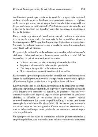 El reto de la transparencia y la web 3.0: un nuevo contexto…        255


también una gran importancia a efectos de la transparencia y control
de la actividad ejecutiva. Las leyes están, en cierta manera, en el plano
de lo que se pretende, mientras que los actos administrativos reflejan
lo que realmente se está haciendo. Por decirlo así, constituyen la cara
y la cruz de la acción del Estado, y entre las dos ofrecen una imagen
fiel de la misma.
Una ventaja importante de los documentos de carácter administra-
tivo es que la mayoría de ellos son más fáciles de codificar desarro-
llando esquemas XML que los documentos legislativos y normativos.
Su parte formularia es más extensa y los datos variables más reduci-
dos y fáciles de identificar.
En general, la utilización de la web semántica en las publicaciones ofi-
ciales con el objeto de mejorar la transparencia de la actividad del Es-
tado ofrece, a priori, cuatro tipos de ventajas:
   •   La interconexión con documentos y datos relacionados.
   •   Ampliar el alcance de la información publicada.
   •   Una mayor integración de la información.
   •   El procesamiento automático de esa información.
Estos cuatro tipos de impactos pueden también ser transformados en
líneas de acción para promover la transparencia a través de la aplica-
ción de tecnologías semánticas a las publicaciones oficiales.
La primera de ellas es, sin duda, la posibilidad de ampliar la informa-
ción que se publica, asegurando, si es preciso, la protección adecuada
de la información personal —o sensible, en general— mediante eti-
quetas y codificación especial. Aparte de los problemas de confiden-
cialidad, la difusión de los diarios oficiales en Internet reduce
extraordinariamente los costes de publicación y, si existe una buena
estrategia de administración electrónica, dichos costes pueden termi-
nar resultando incluso marginales. Como inmediata consecuencia,
mucha información que no es publicada por razones económicas po-
dría ser publicada.
Un ejemplo son las actas de numerosas oficinas gubernamentales y
empresas públicas, que es donde ahora mismo se desarrolla una parte
 