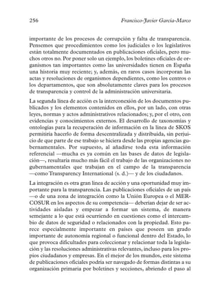 256                                      Francisco-Javier García-Marco


importante de los procesos de corrupción y falta de transparencia.
Pensemos que procedimientos como los judiciales o los legislativos
están totalmente documentados en publicaciones oficiales, pero mu-
chos otros no. Por poner solo un ejemplo, los boletines oficiales de or-
ganismos tan importantes como las universidades tienen en España
una historia muy reciente; y, además, en raros casos incorporan las
actas y resoluciones de organismos dependientes, como los centros o
los departamentos, que son absolutamente claves para los procesos
de transparencia y control de la administración universitaria.
La segunda línea de acción es la interconexión de los documentos pu-
blicados y los elementos contenidos en ellos, por un lado, con otras
leyes, normas y actos administrativos relacionados; y, por el otro, con
evidencias y conocimientos externos. El desarrollo de taxonomías y
ontologías para la recuperación de información en la línea de SKOS
permitiría hacerlo de forma descentralizada y distribuida, sin perjui-
cio de que parte de ese trabajo se hiciera desde las propias agencias gu-
bernamentales. Por supuesto, al añadirse toda esta información
referencial —mucha es ya común en las bases de datos de legisla-
ción—, resultaría mucho más fácil el trabajo de las organizaciones no
gubernamentales que trabajan en el campo de la transparencia
—como Transparency International (s. d.)— y de los ciudadanos.
La integración es otra gran línea de acción y una oportunidad muy im-
portante para la transparencia. Las publicaciones oficiales de un país
—o de una zona de integración como la Unión Europea o el MER-
COSUR en los aspectos de su competencia— deberían dejar de ser ac-
tividades aisladas y empezar a formar un sistema, de manera
semejante a lo que está ocurriendo en cuestiones como el intercam-
bio de datos de seguridad o relacionados con la propiedad. Esto pa-
rece especialmente importante en países que poseen un grado
importante de autonomía regional o funcional dentro del Estado, lo
que provoca dificultades para coleccionar y relacionar toda la legisla-
ción y las resoluciones administrativas relevantes, incluso para los pro-
pios ciudadanos y empresas. En el mejor de los mundos, este sistema
de publicaciones oficiales podría ser navegado de formas distintas a su
organización primaria por boletines y secciones, abriendo el paso al
 
