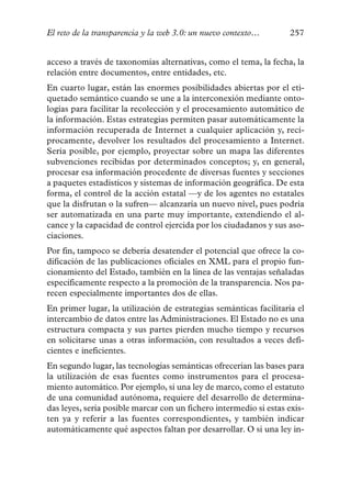 El reto de la transparencia y la web 3.0: un nuevo contexto…       257


acceso a través de taxonomías alternativas, como el tema, la fecha, la
relación entre documentos, entre entidades, etc.
En cuarto lugar, están las enormes posibilidades abiertas por el eti-
quetado semántico cuando se une a la interconexión mediante onto-
logías para facilitar la recolección y el procesamiento automático de
la información. Estas estrategias permiten pasar automáticamente la
información recuperada de Internet a cualquier aplicación y, recí-
procamente, devolver los resultados del procesamiento a Internet.
Sería posible, por ejemplo, proyectar sobre un mapa las diferentes
subvenciones recibidas por determinados conceptos; y, en general,
procesar esa información procedente de diversas fuentes y secciones
a paquetes estadísticos y sistemas de información geográfica. De esta
forma, el control de la acción estatal —y de los agentes no estatales
que la disfrutan o la sufren— alcanzaría un nuevo nivel, pues podría
ser automatizada en una parte muy importante, extendiendo el al-
cance y la capacidad de control ejercida por los ciudadanos y sus aso-
ciaciones.
Por fin, tampoco se debería desatender el potencial que ofrece la co-
dificación de las publicaciones oficiales en XML para el propio fun-
cionamiento del Estado, también en la línea de las ventajas señaladas
específicamente respecto a la promoción de la transparencia. Nos pa-
recen especialmente importantes dos de ellas.
En primer lugar, la utilización de estrategias semánticas facilitaría el
intercambio de datos entre las Administraciones. El Estado no es una
estructura compacta y sus partes pierden mucho tiempo y recursos
en solicitarse unas a otras información, con resultados a veces defi-
cientes e ineficientes.
En segundo lugar, las tecnologías semánticas ofrecerían las bases para
la utilización de esas fuentes como instrumentos para el procesa-
miento automático. Por ejemplo, si una ley de marco, como el estatuto
de una comunidad autónoma, requiere del desarrollo de determina-
das leyes, sería posible marcar con un fichero intermedio si estas exis-
ten ya y referir a las fuentes correspondientes, y también indicar
automáticamente qué aspectos faltan por desarrollar. O si una ley in-
 