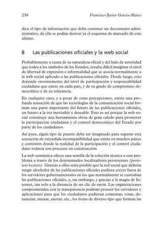 258                                       Francisco-Javier García-Marco


dica el tipo de información que debe contener un documento admi-
nistrativo, de ella se podría derivar ya el esquema de marcado de este
último.


8     Las publicaciones oficiales y la web social
Probablemente a causa de su naturaleza oficial y del halo de autoridad
que rodea a los símbolos de los Estados, resulta difícil imaginar el nivel
de libertad de expresión e informalidad que se asocia normalmente a
la web social aplicado a las publicaciones oficiales. Desde luego, esto
depende enormemente del nivel de participación y responsabilidad
ciudadana que existe en cada país, y de su grado de compromiso de-
mocrático y de su tolerancia.
En cualquier caso, y a pesar de estas percepciones, existe una pro-
funda sensación de que las tecnologías de la comunicación social for-
man una parte importante del futuro de las publicaciones oficiales,
un futuro a la vez inevitable y deseable. Esto es así porque la web so-
cial constituye una herramienta obvia de gran calado para promover
la participación ciudadana y el control democrático del Estado por
parte de los ciudadanos.
Así pues, algún tipo de puente debe ser imaginado para superar esta
sensación de extendida incompatibilidad que existe en muchos países
y contextos donde la realidad de la participación y el control ciuda-
dano todavía son procesos en construcción.
La web semántica ofrece una semilla de la solución técnica a este pro-
blema a través de los denominados localizadores persistentes (persis-
tent locators). Gracias a ellos sería posible que la red social que debería
surgir alrededor de las publicaciones oficiales pudiera crecer fuera de
los servidores gubernamentales en los que normalmente se custodian
las publicaciones oficiales, y, sin embargo, y gracias a la magia de In-
ternet, tan solo a la distancia de un clic de ratón. Las organizaciones
comprometidas con la transparencia podrían proveer los servidores y
aplicaciones para que los ciudadanos pudieran comentar, votar, de-
nunciar, anexar, anotar, etc., los ítems de diverso tipo que forman las
 