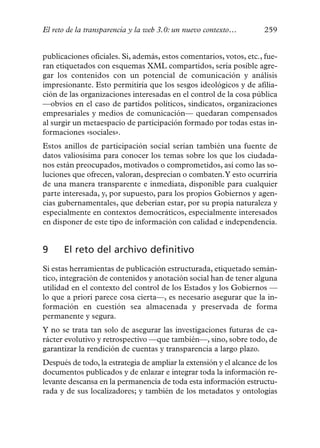 El reto de la transparencia y la web 3.0: un nuevo contexto…         259


publicaciones oficiales. Si, además, estos comentarios, votos, etc., fue-
ran etiquetados con esquemas XML compartidos, sería posible agre-
gar los contenidos con un potencial de comunicación y análisis
impresionante. Esto permitiría que los sesgos ideológicos y de afilia-
ción de las organizaciones interesadas en el control de la cosa pública
—obvios en el caso de partidos políticos, sindicatos, organizaciones
empresariales y medios de comunicación— quedaran compensados
al surgir un metaespacio de participación formado por todas estas in-
formaciones «sociales».
Estos anillos de participación social serían también una fuente de
datos valiosísima para conocer los temas sobre los que los ciudada-
nos están preocupados, motivados o comprometidos, así como las so-
luciones que ofrecen, valoran, desprecian o combaten.Y esto ocurriría
de una manera transparente e inmediata, disponible para cualquier
parte interesada, y, por supuesto, para los propios Gobiernos y agen-
cias gubernamentales, que deberían estar, por su propia naturaleza y
especialmente en contextos democráticos, especialmente interesados
en disponer de este tipo de información con calidad e independencia.


9     El reto del archivo definitivo
Si estas herramientas de publicación estructurada, etiquetado semán-
tico, integración de contenidos y anotación social han de tener alguna
utilidad en el contexto del control de los Estados y los Gobiernos —
lo que a priori parece cosa cierta—, es necesario asegurar que la in-
formación en cuestión sea almacenada y preservada de forma
permanente y segura.
Y no se trata tan solo de asegurar las investigaciones futuras de ca-
rácter evolutivo y retrospectivo —que también—, sino, sobre todo, de
garantizar la rendición de cuentas y transparencia a largo plazo.
Después de todo, la estrategia de ampliar la extensión y el alcance de los
documentos publicados y de enlazar e integrar toda la información re-
levante descansa en la permanencia de toda esta información estructu-
rada y de sus localizadores; y también de los metadatos y ontologías
 
