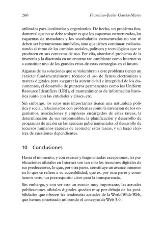 260                                      Francisco-Javier García-Marco


utilizados para localizarlos y organizarlos. De hecho, un problema fun-
damental que no se debe soslayar es que los esquemas estructurados, los
esquemas de metadatos y los vocabularios estructurados no son ni
deben ser herramientas inmóviles, sino que deben continuar evolucio-
nando al ritmo de los cambios sociales, políticos y tecnológicos que se
producen en sus contextos de uso. Por ello, abordar el problema de la
sincronía y la diacronía en un entorno tan cambiante como Internet va
a constituir uno de los grandes retos de estas estrategias en el futuro.
Algunas de las soluciones que se vislumbran a este problema tienen un
carácter fundamentalmente técnico: el uso de firmas electrónicas y
marcas digitales para asegurar la autenticidad e integridad de los do-
cumentos, el desarrollo de punteros permanentes como los Uniform
Resource Identifiers (URI), el mantenimiento de información histó-
rica junto con las entidades y clases, etc.
Sin embargo, los retos más importantes tienen una naturaleza polí-
tica y social, relacionados con problemas como la invención de los or-
ganismos, asociaciones y empresas encargados de estas tareas, la
determinación de sus responsables, la planificación y desarrollo de
programas de acción en las agencias gubernamentales, el desarrollo de
recursos humanos capaces de acometer estas tareas, y un largo etcé-
tera de cuestiones dependientes.


10    Conclusiones
Hasta el momento, y con escasas y fragmentadas excepciones, las pu-
blicaciones oficiales en Internet son tan solo los trasuntos digitales de
sus predecesoras, lo que, por otra parte, constituye un avance inmenso
en lo que se refiere a su accesibilidad, que es, por otra parte y como
hemos visto, un prerrequisito clave para la transparencia.
Sin embargo, y con ser este un avance muy importante, las actuales
publicaciones oficiales digitales quedan muy por debajo de las posi-
bilidades que ofrecen las tendencias actuales de la World Wide Web,
que hemos sintetizado utilizando el concepto de Web 3.0.
 