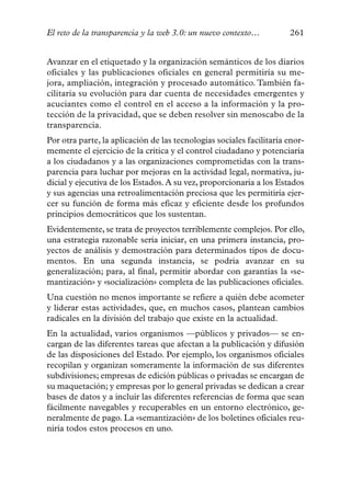 El reto de la transparencia y la web 3.0: un nuevo contexto…          261


Avanzar en el etiquetado y la organización semánticos de los diarios
oficiales y las publicaciones oficiales en general permitiría su me-
jora, ampliación, integración y procesado automático. También fa-
cilitaría su evolución para dar cuenta de necesidades emergentes y
acuciantes como el control en el acceso a la información y la pro-
tección de la privacidad, que se deben resolver sin menoscabo de la
transparencia.
Por otra parte, la aplicación de las tecnologías sociales facilitaría enor-
memente el ejercicio de la crítica y el control ciudadano y potenciaría
a los ciudadanos y a las organizaciones comprometidas con la trans-
parencia para luchar por mejoras en la actividad legal, normativa, ju-
dicial y ejecutiva de los Estados. A su vez, proporcionaría a los Estados
y sus agencias una retroalimentación preciosa que les permitiría ejer-
cer su función de forma más eficaz y eficiente desde los profundos
principios democráticos que los sustentan.
Evidentemente, se trata de proyectos terriblemente complejos. Por ello,
una estrategia razonable sería iniciar, en una primera instancia, pro-
yectos de análisis y demostración para determinados tipos de docu-
mentos. En una segunda instancia, se podría avanzar en su
generalización; para, al final, permitir abordar con garantías la «se-
mantización» y «socialización» completa de las publicaciones oficiales.
Una cuestión no menos importante se refiere a quién debe acometer
y liderar estas actividades, que, en muchos casos, plantean cambios
radicales en la división del trabajo que existe en la actualidad.
En la actualidad, varios organismos —públicos y privados— se en-
cargan de las diferentes tareas que afectan a la publicación y difusión
de las disposiciones del Estado. Por ejemplo, los organismos oficiales
recopilan y organizan someramente la información de sus diferentes
subdivisiones; empresas de edición públicas o privadas se encargan de
su maquetación; y empresas por lo general privadas se dedican a crear
bases de datos y a incluir las diferentes referencias de forma que sean
fácilmente navegables y recuperables en un entorno electrónico, ge-
neralmente de pago. La «semantización» de los boletines oficiales reu-
niría todos estos procesos en uno.
 