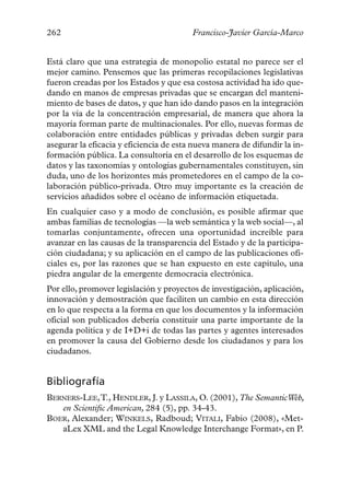 262                                      Francisco-Javier García-Marco


Está claro que una estrategia de monopolio estatal no parece ser el
mejor camino. Pensemos que las primeras recopilaciones legislativas
fueron creadas por los Estados y que esa costosa actividad ha ido que-
dando en manos de empresas privadas que se encargan del manteni-
miento de bases de datos, y que han ido dando pasos en la integración
por la vía de la concentración empresarial, de manera que ahora la
mayoría forman parte de multinacionales. Por ello, nuevas formas de
colaboración entre entidades públicas y privadas deben surgir para
asegurar la eficacia y eficiencia de esta nueva manera de difundir la in-
formación pública. La consultoría en el desarrollo de los esquemas de
datos y las taxonomías y ontologías gubernamentales constituyen, sin
duda, uno de los horizontes más prometedores en el campo de la co-
laboración público-privada. Otro muy importante es la creación de
servicios añadidos sobre el océano de información etiquetada.
En cualquier caso y a modo de conclusión, es posible afirmar que
ambas familias de tecnologías —la web semántica y la web social—, al
tomarlas conjuntamente, ofrecen una oportunidad increíble para
avanzar en las causas de la transparencia del Estado y de la participa-
ción ciudadana; y su aplicación en el campo de las publicaciones ofi-
ciales es, por las razones que se han expuesto en este capítulo, una
piedra angular de la emergente democracia electrónica.
Por ello, promover legislación y proyectos de investigación, aplicación,
innovación y demostración que faciliten un cambio en esta dirección
en lo que respecta a la forma en que los documentos y la información
oficial son publicados debería constituir una parte importante de la
agenda política y de I+D+i de todas las partes y agentes interesados
en promover la causa del Gobierno desde los ciudadanos y para los
ciudadanos.


Bibliografía
BERNERS-LEE,T., HENDLER, J. y LASSILA, O. (2001), The SemanticWeb,
   en Scientific American, 284 (5), pp. 34-43.
BOER, Alexander; WINKELS, Radboud; VITALI, Fabio (2008), «Met-
   aLex XML and the Legal Knowledge Interchange Format», en P.
 