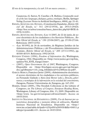El reto de la transparencia y la web 3.0: un nuevo contexto…            263


    Casanovas, G. Sartor, N. Casellas y R. Rubino, Computable mod-
    els of the law: languages, dialogues, games, ontologies, Berlín, Springer
    Verlag (Lecture Notes in Artificial Intelligence, 4884), pp. 21-41.
ESPAÑA. JEFATURA DEL ESTADO, «Constitución Española», Boletín Ofi-
    cial del Estado, n.º 311 (29/12/1978), pp. 29313-29424.
    <http://boe.es/aeboe/consultas/bases_datos/doc.php?id=BOE-A-
    1978-31229>.
ESPAÑA. JEFATURA DEL ESTADO, «Ley 11/2007, de 22 de junio, de ac-
    ceso electrónico de los ciudadanos a los Servicios Públicos», Bo-
    letín Oficial del Estado, n.º 150 (23/06/2007), pp. 27150-27166.
    Referencia: 2007/12352.
— «Ley 30/1992, de 26 de noviembre, de Régimen Jurídico de las
    Administraciones Públicas y del Procedimiento Administrativo
    Común», Boletín Oficial del Estado, n.º 285 (27/11/1992), pp.
    40300-40319. Referencia: 1992/26318.
ESTADOS UNIDOS (1996), Freedom of Information Act, Washington,
    Congress, 1966. Disponible en: <http://www.justice.gov/oip/foia_
    updates/Vol_XVII_4/page2.htm>.
— (2007), Open Government Act of 2007, Washington, Congress.
    Disponible en: <http://frwebgate.access.gpo.gov/cgi-bin/get-
    doc.cgi?dbname=110_cong_bills&docid=f:s2488enr.txt.pdf>.
GARCÍA MARCO, Francisco Javier (2009), «Administración electrónica:
    el acceso electrónico de los ciudadanos a los servicios públicos»,
    en Fernando Galindo y Aires José Rover (eds.), Derecho, gober-
    nanza y tecnologías de la información en la sociedad del conocimiento,
    Zaragoza, Prensas Universitarias de Zaragoza, pp. 167-192.
HARRIS, Grant (2009), «The Swedish Collections at the Library of
    Congress», en The Library of Congress. European Reading Room,
    Washington, Library of Congress, febr. 13, 2009. Disponible en:
    <http://www. loc.gov/rr/european/coll/swed.html>. Acceso en
    18/03/2010.
INSTITUTO NACIONAL DE ESTADÍSTICA (2009), Uso de Internet por ca-
    racterísticas demográficas y momento último de utilización, Madrid:
    Instituto Nacional de Estadística. Disponible en: <http://
    www.ine.es/jaxi/tabla.do?path=/t25/p450/a2009/l0/&file=04011.p
    x&type=pcaxis&L=0>. Acceso en 18/03/2010.
 