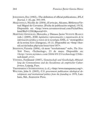 264                                     Francisco-Javier García-Marco


JOHANSSON, Eve (1982), «The definition of official publications», IFLA
    Journal, 1 (4), pp. 393-395.
MAQUIAVELO, Nicolás de (2004), El príncipe, Alicante, Biblioteca Vir-
    tual Miguel de Cervantes. [Fecha de publicación original, 1513].
    Disponible en: <http://www.cervantesvirtual.com/FichaObra.
    html?Ref=12582&portal=0>.
MARTÍNEZ GONZÁLEZ, Mercedes, y Dámaso Javier VICENTE BLASCO
    (eds.) (2009), XML legislativo: representación y organización de la
    información jurídica a través de la tecnología XML, n.º monográfico
    de la revista Scire (Zaragoza), 15 (1). Disponible en: <http://iber-
    sid.eu/ojs/index.php/scire/issue/view/187>.
SHANNON, Victoria (2006), «A more “revolutionary” web», The New
    York Times, «Technology», 23 de mayo. Disponible en:
    <http://www.nytimes.com/2006/05/23/technology/23iht-
    web.html?_r=1>.
TÖNNIES, Ferdinand (1887), Gemeinschaft und Gesellschaft; Abhand-
    lung des Communismus und des Socialismus als empirischer Cultur-
    formen, Leipzig, Fues.
TRANSPARENCY INTERNATIONAL (s. d.), <http://www.transparency.org/>.
WALTERS, John S. (2005), U.S. government publication: ideological de-
    velopment and institutional politics from the founding to 1970, Lan-
    ham, Md., Scarecrow Press.
 