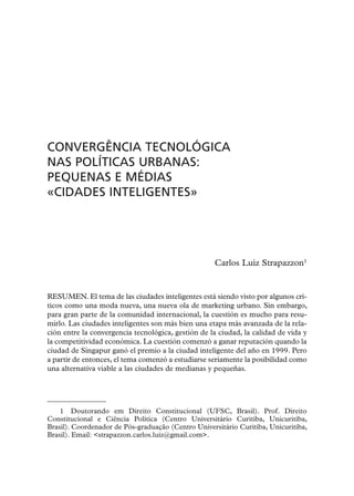 CONVERGÊNCIA TECNOLÓGICA
NAS POLÍTICAS URBANAS:
PEQUENAS E MÉDIAS
«CIDADES INTELIGENTES»




                                                    Carlos Luiz Strapazzon1


RESUMEN. El tema de las ciudades inteligentes está siendo visto por algunos crí-
ticos como una moda nueva, una nueva ola de marketing urbano. Sin embargo,
para gran parte de la comunidad internacional, la cuestión es mucho para resu-
mirlo. Las ciudades inteligentes son más bien una etapa más avanzada de la rela-
ción entre la convergencia tecnológica, gestión de la ciudad, la calidad de vida y
la competitividad económica. La cuestión comenzó a ganar reputación quando la
ciudad de Singapur ganó el premio a la ciudad inteligente del año en 1999. Pero
a partir de entonces, el tema comenzó a estudiarse seriamente la posibilidad como
una alternativa viable a las ciudades de medianas y pequeñas.




    1 Doutorando em Direito Constitucional (UFSC, Brasil). Prof. Direito
Constitucional e Ciência Política (Centro Universitário Curitiba, Unicuritiba,
Brasil). Coordenador de Pós-graduação (Centro Universitário Curitiba, Unicuritiba,
Brasil). Email: <strapazzon.carlos.luiz@gmail.com>.
 