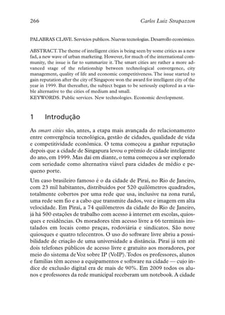 266                                                     Carlos Luiz Strapazzon


PALABRAS CLAVE. Servicios publicos. Nuevas tecnologías. Desarrollo económico.

ABSTRACT.The theme of intelligent cities is being seen by some critics as a new
fad, a new wave of urban marketing. However, for much of the international com-
munity, the issue is far to summarize it. The smart cities are rather a more ad-
vanced stage of the relationship between technological convergence, city
management, quality of life and economic competitiveness. The issue started to
gain reputation after the city of Singapore won the award for intelligent city of the
year in 1999. But thereafter, the subject began to be seriously explored as a via-
ble alternative to the cities of medium and small.
KEYWORDS. Public services. New technologies. Economic development.



1      Introdução
As smart cities são, antes, a etapa mais avançada do relacionamento
entre convergência tecnológica, gestão de cidades, qualidade de vida
e competitividade econômica. O tema começou a ganhar reputação
depois que a cidade de Singapura levou o prêmio de cidade inteligente
do ano, em 1999. Mas daí em diante, o tema começou a ser explorado
com seriedade como alternativa viável para cidades de médio e pe-
queno porte.
Um caso brasileiro famoso é o da cidade de Piraí, no Rio de Janeiro,
com 23 mil habitantes, distribuídos por 520 quilômetros quadrados,
totalmente cobertos por uma rede que usa, inclusive na zona rural,
uma rede sem fio e a cabo que transmite dados, voz e imagem em alta
velocidade. Em Piraí, a 74 quilômetros da cidade do Rio de Janeiro,
já há 500 estações de trabalho com acesso à internet em escolas, quios-
ques e residências. Os moradores têm acesso livre a 66 terminais ins-
talados em locais como praças, rodoviária e sindicatos. São nove
quiosques e quatro telecentros. O uso do software livre abriu a possi-
bilidade de criação de uma universidade a distância. Piraí já tem até
dois telefones públicos de acesso livre e gratuito aos moradores, por
meio do sistema de Voz sobre IP (VoIP).Todos os professores, alunos
e famílias têm acesso a equipamentos e software na cidade — cujo ín-
dice de exclusão digital era de mais de 90%. Em 2009 todos os alu-
nos e professores da rede municipal receberam um notebook. A cidade
 