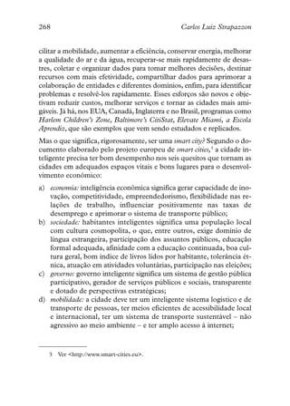 268                                             Carlos Luiz Strapazzon


cilitar a mobilidade, aumentar a eficiência, conservar energia, melhorar
a qualidade do ar e da água, recuperar-se mais rapidamente de desas-
tres, coletar e organizar dados para tomar melhores decisões, destinar
recursos com mais efetividade, compartilhar dados para aprimorar a
colaboração de entidades e diferentes domínios, enfim, para identificar
problemas e resolvê-los rapidamente. Esses esforços são novos e obje-
tivam reduzir custos, melhorar serviços e tornar as cidades mais ami-
gáveis. Já há, nos EUA, Canadá, Inglaterra e no Brasil, programas como
Harlem Children’s Zone, Baltimore’s CitiStat, Elevate Miami, a Escola
Aprendiz, que são exemplos que vem sendo estudados e replicados.
Mas o que significa, rigorosamente, ser uma smart city? Segundo o do-
cumento elaborado pelo projeto europeu de smart cities,3 a cidade in-
teligente precisa ter bom desempenho nos seis quesitos que tornam as
cidades em adequados espaços vitais e bons lugares para o desenvol-
vimento econômico:
a) economia: inteligência econômica significa gerar capacidade de ino-
   vação, competitividade, empreendedorismo, flexibilidade nas re-
   lações de trabalho, influenciar positivamente nas taxas de
   desemprego e aprimorar o sistema de transporte público;
b) sociedade: habitantes inteligentes significa uma população local
   com cultura cosmopolita, o que, entre outros, exige domínio de
   língua estrangeira, participação dos assuntos públicos, educação
   formal adequada, afinidade com a educação continuada, boa cul-
   tura geral, bom índice de livros lidos por habitante, tolerância ét-
   nica, atuação em atividades voluntárias, participação nas eleições;
c) governo: governo inteligente significa um sistema de gestão pública
   participativo, gerador de serviços públicos e sociais, transparente
   e dotado de perspectivas estratégicas;
d) mobilidade: a cidade deve ter um inteligente sistema logístico e de
   transporte de pessoas, ter meios eficientes de acessibilidade local
   e internacional, ter um sistema de transporte sustentável – não
   agressivo ao meio ambiente – e ter amplo acesso à internet;



   3   Ver <http://www.smart-cities.eu>.
 