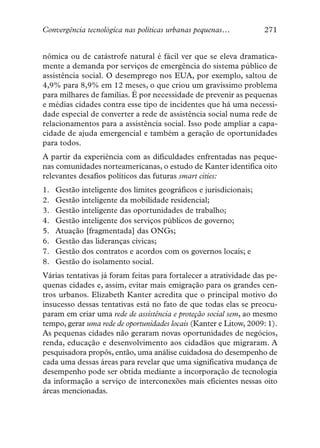 Convergência tecnológica nas políticas urbanas pequenas…            271


nômica ou de catástrofe natural é fácil ver que se eleva dramatica-
mente a demanda por serviços de emergência do sistema público de
assistência social. O desemprego nos EUA, por exemplo, saltou de
4,9% para 8,9% em 12 meses, o que criou um gravíssimo problema
para milhares de famílias. É por necessidade de prevenir as pequenas
e médias cidades contra esse tipo de incidentes que há uma necessi-
dade especial de converter a rede de assistência social numa rede de
relacionamentos para a assistência social. Isso pode ampliar a capa-
cidade de ajuda emergencial e também a geração de oportunidades
para todos.
A partir da experiência com as dificuldades enfrentadas nas peque-
nas comunidades norteamericanas, o estudo de Kanter identifica oito
relevantes desafios políticos das futuras smart cities:
1.   Gestão inteligente dos limites geográficos e jurisdicionais;
2.   Gestão inteligente da mobilidade residencial;
3.   Gestão inteligente das oportunidades de trabalho;
4.   Gestão inteligente dos serviços públicos de governo;
5.   Atuação [fragmentada] das ONGs;
6.   Gestão das lideranças cívicas;
7.   Gestão dos contratos e acordos com os governos locais; e
8.   Gestão do isolamento social.
Várias tentativas já foram feitas para fortalecer a atratividade das pe-
quenas cidades e, assim, evitar mais emigração para os grandes cen-
tros urbanos. Elizabeth Kanter acredita que o principal motivo do
insucesso dessas tentativas está no fato de que todas elas se preocu-
param em criar uma rede de assistência e proteção social sem, ao mesmo
tempo, gerar uma rede de oportunidades locais (Kanter e Litow, 2009: 1).
As pequenas cidades não geraram novas oportunidades de negócios,
renda, educação e desenvolvimento aos cidadãos que migraram. A
pesquisadora propôs, então, uma análise cuidadosa do desempenho de
cada uma dessas áreas para revelar que uma significativa mudança de
desempenho pode ser obtida mediante a incorporação de tecnologia
da informação a serviço de interconexões mais eficientes nessas oito
áreas mencionadas.
 