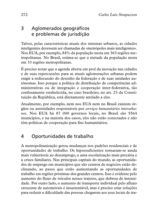 272                                            Carlos Luiz Strapazzon


3     Aglomerados geográficos
      e problemas de jurisdição
Talvez, pelas características atuais dos sistemas urbanos, as cidades
inteligentes devessem ser chamadas de «metrópoles mais inteligentes».
Nos EUA, por exemplo, 84% da população mora em 363 regiões me-
tropolitanas. No Brasil, estima-se que a metade da população mora
em 33 regiões metropolitanas.
É preciso notar que a agenda aberta em prol da inovação nas cidades
e de suas repercussões para as atuais aglomerações urbanas podem
exigir a rediscussão do desenho da federação e de suas unidades au-
tônomas. Isso porque a política de distribuição de competências ad-
ministrativas ou de integração e cooperação inter-federativa, tão
confusamente estabelecida, no caso brasileiro, no art. 23 da Consti-
tuição da República, está diretamente atrelado a eles.
Atualmente, por exemplo, nem nos EUA nem no Brasil existem ór-
gãos ou autoridades responsáveis por serviços humanitários interurba-
nos. Nos EUA há 87 000 governos locais, no Brasil são 5564
municípios, e na maioria dos casos, eles não estão conectados e não
têm políticas de cooperação para fins humanitários.


4     Oportunidades de trabalho
A metropolitanização gerou mudanças nos padrões residenciais e de
oportunidades de trabalho. Os hipossuficientes tornaram-se ainda
mais vulneráveis ao desemprego, a uma escolarização mais precária e
a crises familiares. Nas principais capitais do mundo, as oportunida-
des de emprego em municípios que são centros de negócios estão de-
clinando, ao passo que estão aumentando as oportunidades de
trabalho em regiões próximas dos grandes centros. Isso é evidente pelo
aumento do fluxo de veículos nesses trajetos, que dobrou de intensi-
dade. Por outro lado, o aumento de transporte individual pelo afluxo
crescente de automóveis é insustentável, mas é preciso criar soluções
para reduzir a dificuldade das pessoas chegarem aos seus locais de tra-
 