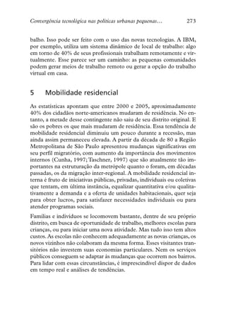Convergência tecnológica nas políticas urbanas pequenas…            273


balho. Isso pode ser feito com o uso das novas tecnologias. A IBM,
por exemplo, utiliza um sistema dinâmico de local de trabalho: algo
em torno de 40% de seus profissionais trabalham remotamente e vir-
tualmente. Esse parece ser um caminho: as pequenas comunidades
podem gerar meios de trabalho remoto ou gerar a opção do trabalho
virtual em casa.


5     Mobilidade residencial
As estatísticas apontam que entre 2000 e 2005, aproximadamente
40% dos cidadãos norte-americanos mudaram de residência. No en-
tanto, a metade desse contingente não saiu de seu distrito original. E
são os pobres os que mais mudaram de residência. Essa tendência de
mobilidade residencial diminuiu um pouco durante a recessão, mas
ainda assim permaneceu elevada. A partir da década de 80 a Região
Metropolitana de São Paulo apresentou mudanças significativas em
seu perfil migratório, com aumento da importância dos movimentos
internos (Cunha, 1997; Taschner, 1997) que são atualmente tão im-
portantes na estruturação da metrópole quanto o foram, em décadas
passadas, os da migração inter-regional. A mobilidade residencial in-
terna é fruto de iniciativas públicas, privadas, individuais ou coletivas
que tentam, em última instância, equalizar quantitativa e/ou qualita-
tivamente a demanda e a oferta de unidades habitacionais, quer seja
para obter lucros, para satisfazer necessidades individuais ou para
atender programas sociais.
Famílias e indivíduos se locomovem bastante, dentre de seu próprio
distrito, em busca de oportunidade de trabalho, melhores escolas para
crianças, ou para iniciar uma nova atividade. Mas tudo isso tem altos
custos. As escolas não conhecem adequadamente as novas crianças, os
novos vizinhos não colaboram da mesma forma. Esses visitantes tran-
sitórios não investem suas economias particulares. Nem os serviços
públicos conseguem se adaptar às mudanças que ocorrem nos bairros.
Para lidar com essas circunstâncias, é imprescindível dispor de dados
em tempo real e análises de tendências.
 