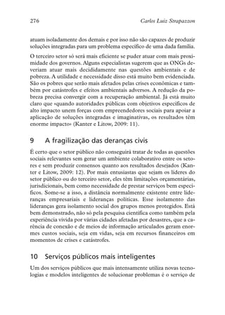 276                                            Carlos Luiz Strapazzon


atuam isoladamente dos demais e por isso não são capazes de produzir
soluções integradas para um problema específico de uma dada família.
O terceiro setor só será mais eficiente se puder atuar com mais proxi-
midade dos governos. Alguns especialistas sugerem que as ONGs de-
veriam atuar mais decididamente nas questões ambientais e de
pobreza. A utilidade e necessidade disso está muito bem evidenciada.
São os pobres que serão mais afetados pelas crises econômicas e tam-
bém por catástrofes e efeitos ambientais adversos. A redução da po-
breza precisa convergir com a recuperação ambiental. Já está muito
claro que «quando autoridades públicas com objetivos específicos de
alto impacto unem forças com empreendedores sociais para apoiar a
aplicação de soluções integradas e imaginativas, os resultados têm
enorme impacto» (Kanter e Litow, 2009: 11).


9     A fragilização das deranças civis
É certo que o setor público não conseguirá tratar de todas as questões
sociais relevantes sem gerar um ambiente colaborativo entre os seto-
res e sem produzir consensos quanto aos resultados desejados (Kan-
ter e Litow, 2009: 12). Por mais entusiastas que sejam os líderes do
setor público ou do terceiro setor, eles têm limitações orçamentárias,
jurisdicionais, bem como necessidade de prestar serviços bem especí-
ficos. Some-se a isso, a distância normalmente existente entre lide-
ranças empresariais e lideranças políticas. Esse isolamento das
lideranças gera isolamento social dos grupos menos protegidos. Está
bem demonstrado, não só pela pesquisa científica como também pela
experiência vivida por várias cidades afetadas por desastres, que a ca-
rência de conexão e de meios de informação articulados geram enor-
mes custos sociais, seja em vidas, seja em recursos financeiros em
momentos de crises e catástrofes.


10    Serviços públicos mais inteligentes
Um dos serviços públicos que mais intensamente utiliza novas tecno-
logias e modelos inteligentes de solucionar problemas é o serviço de
 