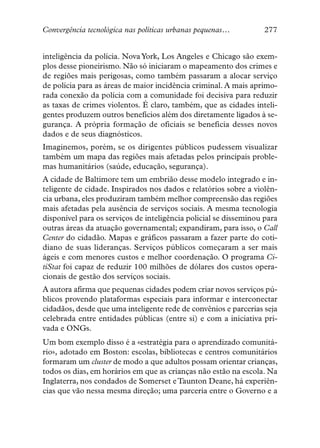 Convergência tecnológica nas políticas urbanas pequenas…           277


inteligência da polícia. Nova York, Los Angeles e Chicago são exem-
plos desse pioneirismo. Não só iniciaram o mapeamento dos crimes e
de regiões mais perigosas, como também passaram a alocar serviço
de polícia para as áreas de maior incidência criminal. A mais aprimo-
rada conexão da polícia com a comunidade foi decisiva para reduzir
as taxas de crimes violentos. É claro, também, que as cidades inteli-
gentes produzem outros benefícios além dos diretamente ligados à se-
gurança. A própria formação de oficiais se beneficia desses novos
dados e de seus diagnósticos.
Imaginemos, porém, se os dirigentes públicos pudessem visualizar
também um mapa das regiões mais afetadas pelos principais proble-
mas humanitários (saúde, educação, segurança).
A cidade de Baltimore tem um embrião desse modelo integrado e in-
teligente de cidade. Inspirados nos dados e relatórios sobre a violên-
cia urbana, eles produziram também melhor compreensão das regiões
mais afetadas pela ausência de serviços sociais. A mesma tecnologia
disponível para os serviços de inteligência policial se disseminou para
outras áreas da atuação governamental; expandiram, para isso, o Call
Center do cidadão. Mapas e gráficos passaram a fazer parte do coti-
diano de suas lideranças. Serviços públicos começaram a ser mais
ágeis e com menores custos e melhor coordenação. O programa Ci-
tiStat foi capaz de reduzir 100 milhões de dólares dos custos opera-
cionais de gestão dos serviços sociais.
A autora afirma que pequenas cidades podem criar novos serviços pú-
blicos provendo plataformas especiais para informar e interconectar
cidadãos, desde que uma inteligente rede de convênios e parcerias seja
celebrada entre entidades públicas (entre si) e com a iniciativa pri-
vada e ONGs.
Um bom exemplo disso é a «estratégia para o aprendizado comunitá-
rio», adotado em Boston: escolas, bibliotecas e centros comunitários
formaram um cluster de modo a que adultos possam orientar crianças,
todos os dias, em horários em que as crianças não estão na escola. Na
Inglaterra, nos condados de Somerset e Taunton Deane, há experiên-
cias que vão nessa mesma direção; uma parceria entre o Governo e a
 