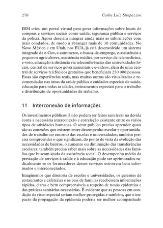 278                                            Carlos Luiz Strapazzon


IBM criou um portal virtual para gerar informações sobre locais de
compras e serviços sociais como saúde, segurança pública e serviços
da polícia. Agora desejam integrar ainda mais as informações com
mais condados, de modo a abranger mais de 30 comunidades. No
Novo México e em Utah, nos EUA, já está desenvolvido um sistema
integrado de e-Gov, e-commerce, e-busca-de-emprego, e-assistência a
pequenos agricultores, assistência médica por serviço de telemedicina,
e-voto, educação à distância via teleconferências das universidades lo-
cais, central de serviços governamentais e e-vídeos, além de uma cen-
tral de serviços telefônicos gratuitos que beneficiam 250 000 pessoas.
Essas são experiências reais, mas muitas outras são visualizadas e re-
comendadas nas áreas da saúde pública e cuidados especiais de saúde,
educação para todas as idades, treinamentos especiais para o trabalho
e distribuição de oportunidades de trabalho.


11    Interconexão de informações
Os investimentos públicos já não podem ser feitos sem levar na devida
conta a necessária interconexão e correlação existente entre os vários
tipos de atividades humanas. O setor público precisa aprender quais
são as conexões que existem entre desempenho escolar e oportunida-
des de trabalho no entorno das escolas e universidades; também pre-
cisa compreender o que significam, do ponto de vista da evolução das
necessidades de bairros, o aumento ou diminuição das transferências
escolares; também precisa saber mais sobre as necessidades das famí-
lias que buscam ajuda da assistência social. O desempenho médio da
prestação de serviços à saúde e à educação pode ser aprimorados ra-
dicalmente se os fornecedores desses serviços estiverem bem infor-
mados e interconectados.
Imaginemos que diretoria de escolas e universidades, os gerentes de
restaurantes e cafeterias e os pais de famílias recebessem informações
rápidas, claras e bem compreensíveis a respeito de novas epidemias e
das práticas sanitárias necessárias. É evidente que as pessoas em con-
dição de risco especial seriam melhor protegidas e também, que o im-
pacto da propagação da epidemia poderia ser melhor acompanhado
 