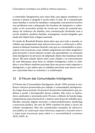 Convergência tecnológica nas políticas urbanas pequenas…           279


e controlado. Imaginemos, por outro lado, que alguns estudantes co-
mecem a atrasar a chegada à escola todos os dias. Se a comunicação
entre famílias e escola for imediata e adequada, será possível resolver
esse problema com a adequação dos horários de transporte e, sobre-
tudo, se for necessário mudar de escola por causa de eventual mu-
dança de endereço da família; essa comunicação facilitada com a
escola também ajudaria famílias estrangeiras recém-chegadas que
ainda não falam bem a língua nacional.
O estudo de Rosabeth Kanter deixa claro que, por todo o mundo, as
cidades que prepararam uma infraestrutura para a colaboração e refor-
çaram as alianças humanas fazendo com que as comunidades se preo-
cupem com as pessoas, essas cidades adquiriram um efeito magnético
para inovações e novos talentos sociais: elas aprenderam e se tornaram
mais inteligentes no processo de adaptação diante das mudanças desta
época. Há uma relação direta entre essas cidades e as características
de suas lideranças: para fazer as cidades inteligentes, todos os cida-
dãos e seus líderes também precisam ficar um pouco mais exigentes e
inteligentes, o que indica que os cidadãos precisam usar desses servi-
ços e precisam fazer as conexões e a colaboração.


12    O Fórum das Comunidades Inteligentes
O Fórum das Comunidades Inteligentes, desde 1999, premia as me-
lhores soluções promovidas por cidades e comunidades inteligentes.
Ao longo desse período, foi possível desenvolver indicadores que au-
xiliam a medir o desempenho dessas cidades. São cinco os indica-
dores analisados e premiados pelo Forum: a difusão de banda larga,
competências para desenvolver e manter uma força de trabalho qua-
lificada, inclusão digital, inovação e empreendedorismo, marketing
e assessoria jurídica. No ano de 2009 o prêmio foi dado a clusters de
cidades inteligentes. Eles são considerados exemplos de infraestru-
tura pública de colaboração entre Governo, negócios e terceiro setor e
o tema mais recorrente para todos é a sustentabilidade econômica
(ICF, 2009: 4).
 