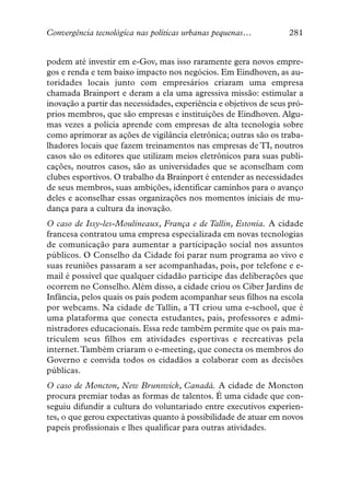 Convergência tecnológica nas políticas urbanas pequenas…           281


podem até investir em e-Gov, mas isso raramente gera novos empre-
gos e renda e tem baixo impacto nos negócios. Em Eindhoven, as au-
toridades locais junto com empresários criaram uma empresa
chamada Brainport e deram a ela uma agressiva missão: estimular a
inovação a partir das necessidades, experiência e objetivos de seus pró-
prios membros, que são empresas e instituições de Eindhoven. Algu-
mas vezes a polícia aprende com empresas de alta tecnologia sobre
como aprimorar as ações de vigilância eletrônica; outras são os traba-
lhadores locais que fazem treinamentos nas empresas de TI, noutros
casos são os editores que utilizam meios eletrônicos para suas publi-
cações, noutros casos, são as universidades que se aconselham com
clubes esportivos. O trabalho da Brainport é entender as necessidades
de seus membros, suas ambições, identificar caminhos para o avanço
deles e aconselhar essas organizações nos momentos iniciais de mu-
dança para a cultura da inovação.
O caso de Issy-les-Moulineaux, França e de Tallin, Estonia. A cidade
francesa contratou uma empresa especializada em novas tecnologias
de comunicação para aumentar a participação social nos assuntos
públicos. O Conselho da Cidade foi parar num programa ao vivo e
suas reuniões passaram a ser acompanhadas, pois, por telefone e e-
mail é possível que qualquer cidadão participe das deliberações que
ocorrem no Conselho. Além disso, a cidade criou os Ciber Jardins de
Infância, pelos quais os pais podem acompanhar seus filhos na escola
por webcams. Na cidade de Tallin, a TI criou uma e-school, que é
uma plataforma que conecta estudantes, pais, professores e admi-
nistradores educacionais. Essa rede também permite que os pais ma-
triculem seus filhos em atividades esportivas e recreativas pela
internet.Também criaram o e-meeting, que conecta os membros do
Governo e convida todos os cidadãos a colaborar com as decisões
públicas.
O caso de Moncton, New Brunswick, Canadá. A cidade de Moncton
procura premiar todas as formas de talentos. É uma cidade que con-
seguiu difundir a cultura do voluntariado entre executivos experien-
tes, o que gerou expectativas quanto à possibilidade de atuar em novos
papeis profissionais e lhes qualificar para outras atividades.
 