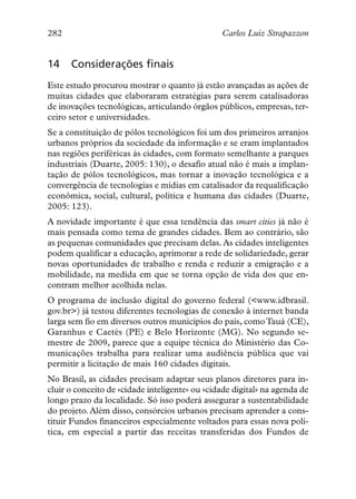 282                                             Carlos Luiz Strapazzon


14    Considerações finais
Este estudo procurou mostrar o quanto já estão avançadas as ações de
muitas cidades que elaboraram estratégias para serem catalisadoras
de inovações tecnológicas, articulando órgãos públicos, empresas, ter-
ceiro setor e universidades.
Se a constituição de pólos tecnológicos foi um dos primeiros arranjos
urbanos próprios da sociedade da informação e se eram implantados
nas regiões periféricas às cidades, com formato semelhante a parques
industriais (Duarte, 2005: 130), o desafio atual não é mais a implan-
tação de pólos tecnológicos, mas tornar a inovação tecnológica e a
convergência de tecnologias e mídias em catalisador da requalificação
econômica, social, cultural, política e humana das cidades (Duarte,
2005: 123).
A novidade importante é que essa tendência das smart cities já não é
mais pensada como tema de grandes cidades. Bem ao contrário, são
as pequenas comunidades que precisam delas. As cidades inteligentes
podem qualificar a educação, aprimorar a rede de solidariedade, gerar
novas oportunidades de trabalho e renda e reduzir a emigração e a
mobilidade, na medida em que se torna opção de vida dos que en-
contram melhor acolhida nelas.
O programa de inclusão digital do governo federal (<www.idbrasil.
gov.br>) já testou diferentes tecnologias de conexão à internet banda
larga sem fio em diversos outros municípios do país, como Tauá (CE),
Garanhus e Caetés (PE) e Belo Horizonte (MG). No segundo se-
mestre de 2009, parece que a equipe técnica do Ministério das Co-
municações trabalha para realizar uma audiência pública que vai
permitir a licitação de mais 160 cidades digitais.
No Brasil, as cidades precisam adaptar seus planos diretores para in-
cluir o conceito de «cidade inteligente» ou «cidade digital» na agenda de
longo prazo da localidade. Só isso poderá assegurar a sustentabilidade
do projeto. Além disso, consórcios urbanos precisam aprender a cons-
tituir Fundos financeiros especialmente voltados para essas nova polí-
tica, em especial a partir das receitas transferidas dos Fundos de
 