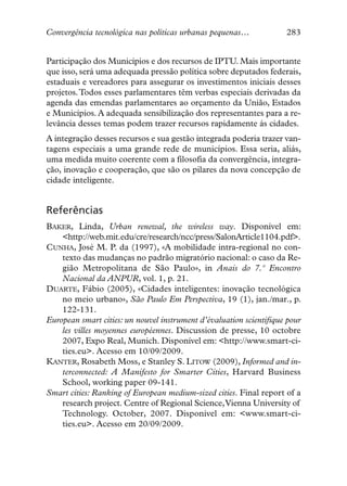 Convergência tecnológica nas políticas urbanas pequenas…             283


Participação dos Municípios e dos recursos de IPTU. Mais importante
que isso, será uma adequada pressão política sobre deputados federais,
estaduais e vereadores para assegurar os investimentos iniciais desses
projetos. Todos esses parlamentares têm verbas especiais derivadas da
agenda das emendas parlamentares ao orçamento da União, Estados
e Municípios. A adequada sensibilização dos representantes para a re-
levância desses temas podem trazer recursos rapidamente ás cidades.
A integração desses recursos e sua gestão integrada poderia trazer van-
tagens especiais a uma grande rede de municípios. Essa seria, aliás,
uma medida muito coerente com a filosofia da convergência, integra-
ção, inovação e cooperação, que são os pilares da nova concepção de
cidade inteligente.


Referências
BAKER, Linda, Urban renewal, the wireless way. Disponível em:
    <http://web.mit.edu/cre/research/ncc/press/SalonArticle1104.pdf>.
CUNHA, José M. P. da (1997), «A mobilidade intra-regional no con-
    texto das mudanças no padrão migratório nacional: o caso da Re-
    gião Metropolitana de São Paulo», in Anais do 7.º Encontro
    Nacional da ANPUR, vol. 1, p. 21.
DUARTE, Fábio (2005), «Cidades inteligentes: inovação tecnológica
    no meio urbano», São Paulo Em Perspectiva, 19 (1), jan./mar., p.
    122-131.
European smart cities: un nouvel instrument d’évaluation scientifique pour
    les villes moyennes européennes. Discussion de presse, 10 octobre
    2007, Expo Real, Munich. Disponível em: <http://www.smart-ci-
    ties.eu>. Acesso em 10/09/2009.
KANTER, Rosabeth Moss, e Stanley S. LITOW (2009), Informed and in-
    terconnected: A Manifesto for Smarter Cities, Harvard Business
    School, working paper 09-141.
Smart cities: Ranking of European medium-sized cities. Final report of a
    research project. Centre of Regional Science,Vienna University of
    Technology. October, 2007. Disponível em: <www.smart-ci-
    ties.eu>. Acesso em 20/09/2009.
 