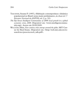 284                                            Carlos Luiz Strapazzon


TASCHNER, Suzana P. (1997), «Habitação contemporânea e dinâmica
    populacional no Brasil: notas muito preliminares», in Anais do 7.º
    Encontro Nacional da ANPUR, vol. 2, p. 321.
The Top Seven Intelligent Communities of 2009: local growth in a global
    economic crisis, 2009. Disponível em: <www.intelligentcommu-
    nity.org>. Acesso em 20/09/2009.
WILLIAMS, Ellen, New century cities emerge around the globe. MIT Cen-
    ter for Real Estate. Disponível em: <http://web.mit.edu/cre/re-
    search/ncc/press/ncctech_talk.pdf>.
 