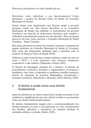 Democracia participativa em saúde: identificação da…               287


Entretanto como radicalizar o seu funcionamento? Como
aproximar o usuário do Sistema Único de Saúde do Conselho
Municipal de Saúde?
Assim, foram estas inquietações que fizeram surgir a presente
pesquisa, tendo em vista buscar identificar se os Conselhos
Municipais de Saúde tem utilizado os instrumentos do governo
eletrônico, em especial da democracia eletrônica para ampliar e
radicalizar a participação popular em suas decisões. Para a pesquisa
optou-se em usar como amostra o Conselho Municipal de Saúde
Criciúma – Santa Catarina.
Para tanto, procurou-se através de consulta a internet, a existência de
página eletrônica do Conselho Municipal de Saúde de Criciúma,
bem como das ferramentas utilizadas para a interação com os
usuários do Sistema Único de Saúde (SUS).
Utilizou-se como teoria de base a matriz sistêmica, tendo em vista ser
tanto o SUS e a rede (internet), dois sistemas complexos,
cooperativos e não estáticos (Maturana e Varela, 2001).
O método de abordagem utilizado foi o indutivo. O método de
procedimento o histórico, descritivo e argumentativo. A pesquisa é
qualitativa, com vistas a responder ao problema científico proposto,
através da utilização de pesquisa bibliográfica, documental e
eletrônica (websites) (Mezzaroba e Monteiro, 2003; Oliveira, 1999).


2     O direito à saúde como uma direito
      fundamental
Antes de adentrar-se ao objeto central deste estudo, necessário se faz
estabelecer o significado do que seja o direito à saúde e a sua inserção
como um direito fundamental humano.
Os direitos fundamentais surgem com a constitucionalização dos
direitos humanos, ou seja, a sua positivação no texto constitucional
dos Estados, aplicáveis e vinculáveis de maneira imediata às
entidades públicas e privadas (Sarlet, 2003).
 