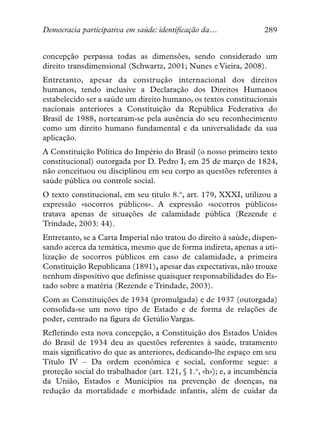 Democracia participativa em saúde: identificação da…               289


concepção perpassa todas as dimensões, sendo considerado um
direito transdimensional (Schwartz, 2001; Nunes e Vieira, 2008).
Entretanto, apesar da construção internacional dos direitos
humanos, tendo inclusive a Declaração dos Direitos Humanos
estabelecido ser a saúde um direito humano, os textos constitucionais
nacionais anteriores a Constituição da República Federativa do
Brasil de 1988, nortearam-se pela ausência do seu reconhecimento
como um direito humano fundamental e da universalidade da sua
aplicação.
A Constituição Política do Império do Brasil (o nosso primeiro texto
constitucional) outorgada por D. Pedro I, em 25 de março de 1824,
não conceituou ou disciplinou em seu corpo as questões referentes à
saúde pública ou controle social.
O texto constitucional, em seu título 8.º, art. 179, XXXI, utilizou a
expressão «socorros públicos». A expressão «socorros públicos»
tratava apenas de situações de calamidade pública (Rezende e
Trindade, 2003: 44).
Entretanto, se a Carta Imperial não tratou do direito à saúde, dispen-
sando acerca da temática, mesmo que de forma indireta, apenas a uti-
lização de socorros públicos em caso de calamidade, a primeira
Constituição Republicana (1891), apesar das expectativas, não trouxe
nenhum dispositivo que definisse quaisquer responsabilidades do Es-
tado sobre a matéria (Rezende e Trindade, 2003).
Com as Constituições de 1934 (promulgada) e de 1937 (outorgada)
consolida-se um novo tipo de Estado e de forma de relações de
poder, centrado na figura de Getúlio Vargas.
Refletindo esta nova concepção, a Constituição dos Estados Unidos
do Brasil de 1934 deu as questões referentes à saúde, tratamento
mais significativo do que as anteriores, dedicando-lhe espaço em seu
Título IV – Da ordem econômica e social, conforme segue: a
proteção social do trabalhador (art. 121, § 1.º, «h»); e, a incumbência
da União, Estados e Municípios na prevenção de doenças, na
redução da mortalidade e morbidade infantis, além de cuidar da
 