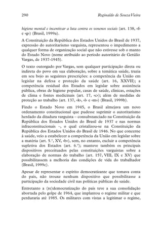 290                                             Reginaldo de SouzaVieira


higiene mental e incentivar a luta contra os venenos sociais (art. 138, «f»
e «g») (Brasil, 1999a).
A Constituição da República dos Estados Unidos do Brasil de 1937,
expressão do autoritarismo varguista, representou o impedimento a
qualquer forma de organização social que não estivesse sob o manto
do Estado Novo (nome atribuído ao período autoritário de Getúlio
Vargas, de 1937-1945).
O texto outorgado por Vargas, sem qualquer participação direta ou
indireta do povo em sua elaboração, sobre a temática saúde, trazia
em seu bojo as seguintes prescrições: a competência da União em
legislar na defesa e proteção da saúde (art. 16, XXVII); a
competência residual dos Estados em legislar sobre assistência
pública, obras de higiene popular, casas de saúde, clínicas, estações
de clima e fontes medicinais (art. 17, «c»); além de medidas de
proteção ao trabalho (art. 137, «k», «l» e «m») (Brasil, 1999b).
Findo o Estado Novo em 1945, o Brasil almejava um novo
ordenamento constitucional que pudesse suprimir o autoritarismo
herdado da ditadura varguista – consubstanciado na Constituição da
República dos Estados Unidos do Brasil de 1937 e nas normas
infraconstitucionais –, o qual cristalizou-se na Constituição da
República dos Estados Unidos do Brasil de 1946. No que concerne
à saúde, veio a estabelecer a competência da União em legislar sobre
a matéria (art. 5.º, XV, «b»), sem, no entanto, excluir a competência
supletiva dos Estados (art. 6.º); manteve também os principais
dispositivos preceituados pelas constituições varguistas sobre a
elaboração de normas do trabalho (art. 157, VIII, IX e XV) que
possibilitassem a melhoria das condições de vida do trabalhador
(Brasil, 1999c).
Apesar de representar o espírito democratizante que tomava conta
do país, não trouxe nenhum dispositivo que possibilitasse a
participação da sociedade civil nas políticas públicas de saúde.
Entretanto a (re)democratização do país teve a sua consolidação
abortada pelo golpe de 1964, que implantou o regime militar e que
perduraria até 1985. Os militares com vistas a legitimar o regime,
 
