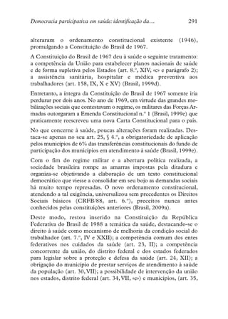 Democracia participativa em saúde: identificação da…                291


alteraram o ordenamento constitucional existente                (1946),
promulgando a Constituição do Brasil de 1967.
A Constituição do Brasil de 1967 deu à saúde o seguinte tratamento:
a competência da União para estabelecer planos nacionais de saúde
e de forma supletiva pelos Estados (art. 8.º, XIV, «c» e parágrafo 2);
a assistência sanitária, hospitalar e médica preventiva aos
trabalhadores (art. 158, IX, X e XV) (Brasil, 1999d).
Entretanto, a íntegra da Constituição do Brasil de 1967 somente iria
perdurar por dois anos. No ano de 1969, em virtude das grandes mo-
bilizações sociais que contestavam o regime, os militares das Forças Ar-
madas outorgaram a Emenda Constitucional n.º 1 (Brasil, 1999e) que
praticamente reescreveu uma nova Carta Constitucional para o país.
No que concerne à saúde, poucas alterações foram realizadas. Des-
taca-se apenas no seu art. 25, § 4.º, a obrigatoriedade de aplicação
pelos municípios de 6% das transferências constitucionais do fundo de
participação dos municípios em atendimento à saúde (Brasil, 1999e).
Com o fim do regime militar e a abertura política realizada, a
sociedade brasileira rompe as amarras impostas pela ditadura e
organiza-se objetivando a elaboração de um texto constitucional
democrático que viesse a consolidar em seu bojo as demandas sociais
há muito tempo represadas. O novo ordenamento constitucional,
atendendo a tal exigência, universalizou sem precedentes os Direitos
Sociais básicos (CRFB/88, art. 6.º), preceitos nunca antes
conhecidos pelas constituições anteriores (Brasil, 2009a).
Deste modo, restou inserido na Constituição da República
Federativa do Brasil de 1988 a temática da saúde, destacando-se o
direito à saúde como mecanismo de melhoria da condição social do
trabalhador (art. 7.º, IV e XXII); a competência comum dos entes
federativos nos cuidados da saúde (art. 23, II); a competência
concorrente da união, do distrito federal e dos estados federados
para legislar sobre a proteção e defesa da saúde (art. 24, XII); a
obrigação do município de prestar serviços de atendimento à saúde
da população (art. 30, VII); a possibilidade de intervenção da união
nos estados, distrito federal (art. 34, VII, «e») e municípios, (art. 35,
 