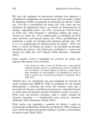 292                                           Reginaldo de SouzaVieira


III) caso não apliquem os percentuais mínimos dos impostos e
transferências obrigatórias de recursos para ações de saúde; o papel
do Ministério Público na garantia da efetivação do direito à saúde
(art. 129, II); a consolidação da saúde (art. 194) como um dos
elementos da seguridade social e as formas de financiamento da
mesma – seguridade social – (art. 195); conceituando o Sistema Único
de Saúde (art. 196); firmando a relevância pública das ações e
serviços de saúde (art. 197); estabelecendo os princípios do SUS,
onde sobressai a participação popular (art. 198); a possibilidade da
assistência à saúde ser prestada pela iniciativa privada (art. 199,
§ 1.º); as competências do Sistema Único de Saúde – SUS (art.
200); e o dever da família, do estado e da sociedade na proteção
prioritária da criança e do adolescente, incluindo-se o acesso aos
serviços de saúde (art. 227) (Brasil, 2009a; Rezende e Trindade,
2003).
Neste sentido, ocorre a ampliação do conceito de saúde, que
segundo Silva passa a ser concebido,
            como direito de todos e dever do Estado, que a deve garantir
            mediante políticas sociais e econômicas que visem à redução do
            risco de doença e de outros agravos. O direito à saúde rege-se
            pelos princípios da universalidade e da igualdade de acesso às
            ações e serviços que a promovem, protegem e recuperam (Silva,
            2006: 831).
Também deve ser considerado que esta ampliação do conceito de
saúde realizada pela CRFB de 1988, na qualidade de um sistema
hierarquizado e universal, que busca não somente curar, mas a
prevenção de doenças e considera neste processo a interação homem
e o meio onde esta inserido, permite vislumbrar a saúde e no caso, o
SUS, como um processo sistêmico, onde o sujeito (usuário do
sistema) participa e é fundamental para processo decisório
(Schwartz, 2001; Maturana e Varela, 2001).
Deste modo, esta ampliação e garantia do direito à saúde na
Constituição da República Federativa do Brasil de 1988 coaduna-se
com o rol de iniciativas dos poderes públicos visando à concretização
da justiça social (Tojal, 2003).
 