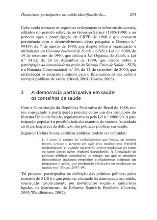 Democracia participativa em saúde: identificação da…                293


Cabe ainda destacar os seguintes ordenamentos infraconstitucionais,
editados no período referente ao Governo Sarney (1985-1990) e no
período após a promulgação da CRFB de 1988 e que possuem
pertinência com o desenvolvimento desta pesquisa: o Decreto n.º
99438, de 7 de agosto de 1990, que dispõe sobre a organização e
atribuições do Conselho Nacional de Saúde – CNS; a Lei n.º 8080, de
19 de setembro de 1990, que editou a Lei Orgânica da Saúde; a Lei
n.º 8142, de 28 de dezembro de 1990, que dispõe sobre a
participação da comunidade na gestão do Sistema Único de Saúde – SUS;
e a Emenda Constitucional n.º 29, de 13 de setembro de 2000, que
estabeleceu os recursos mínimos para o financiamento das ações e
serviços públicos de saúde (Brasil, 2004; Castro, 2003).


3     A democracia participativa em saúde:
      os conselhos de saúde
Com a Constituição da República Federativa do Brasil de 1988, res-
tou consagrado a participação popular como um dos princípios do
Sistema Único de Saúde, regulamentado pela Lei n.º 8080/90. A par-
ticipação popular é a possibilidade dos usuários do sistema (sociedade
civil) participarem da definição das políticas públicas em saúde.
Segundo Celina Souza, políticas públicas podem ser definidas:
            […] como o campo do conhecimento que busca, ao mesmo
            tempo, colocar o governo em ação e/ou analisar essa (variável
            independente) e, quando necessário, propor mudanças no rumo
            ou curso dessas ações (variável dependente). A formulação de
            políticas públicas constitui-se no estágio em que os governos
            democráticos traduzem propósitos e plataformas eleitorais em
            programas e ações, que produzirão resultados ou mudanças no
            mundo real (Souza, 2007: 69).
Tal processo participativo na definição das políticas públicas pelos
usuários do SUS é o que pode ser chamado de democracia em saúde,
construído historicamente por movimentos sociais e sanitaristas
ligados ao Movimento da Reforma Sanitária Brasileira (Correia,
2005; Wendhausen, 2002).
 