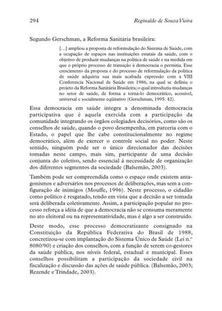 294                                              Reginaldo de SouzaVieira


Segundo Gerschman, a Reforma Sanitária brasileira:
            […] ampliou a proposta de reformulação do Sistema de Saúde, com
            a ocupação de espaços nas instituições estatais da saúde, com o
            objetivo de produzir mudanças na política de saúde e na medida em
            que o próprio processo de transição à democracia o permitia. Esse
            crescimento da proposta e do processo de reformulação da política
            de saúde adquiriu sua mais acabada expressão com a VIII
            Conferencia Nacional de Saúde em 1986, na qual se definiu o
            projeto da Reforma Sanitária Brasileira; o qual introduziu mudanças
            no setor de saúde, de forma a torná-lo democrático, acessível,
            universal e socialmente eqüitativo (Gerschman, 1995: 42).
Essa democracia em saúde integra a denominada democracia
participativa que é aquela exercida com a participação da
comunidade integrando os órgãos colegiados decisórios, como são os
conselhos de saúde, quando o povo desempenha, em parceria com o
Estado, o papel que lhe cabe constitucionalmente no regime
democrático, além de exercer o controle social no poder. Neste
sentido, ninguém pode ser o único direcionador das decisões
tomadas neste campo, mais sim, participante de uma decisão
conjunta do coletivo, sendo essencial à necessidade de organização
dos diferentes segmentos da sociedade (Balsemão, 2003).
Também pode ser compreendida como o espaço onde existem anta-
gonismos e adversários nos processos de deliberações, mas sem a con-
figuração de inimigos (Mouffe, 1996). Neste processo, o cidadão
como político é resgatado, tendo em vista que a decisão a ser tomada
será deliberada coletivamente. Assim, a participação popular no pro-
cesso reforça a idéia de que a democracia não se consuma meramente
no ato eleitoral ou na representatividade, mas é algo a ser construído.
Deste modo, esse processo democratizante consignado na
Constituição da República Federativa do Brasil de 1988,
concretizou-se com implantação do Sistema Único de Saúde (Lei n.º
8080/90) e criação dos conselhos, com a função de serem co-gestores
da saúde pública, nos níveis federal, estadual e municipal. Esses
conselhos possibilitam a participação da sociedade civil na
fiscalização e discussão das ações de saúde pública. (Balsemão, 2003;
Rezende e Trindade, 2003).
 