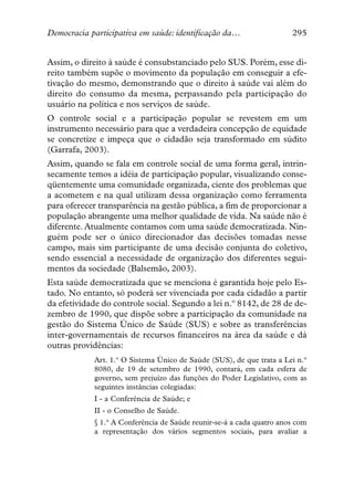 Democracia participativa em saúde: identificação da…                  295


Assim, o direito à saúde é consubstanciado pelo SUS. Porém, esse di-
reito também supõe o movimento da população em conseguir a efe-
tivação do mesmo, demonstrando que o direito à saúde vai além do
direito do consumo da mesma, perpassando pela participação do
usuário na política e nos serviços de saúde.
O controle social e a participação popular se revestem em um
instrumento necessário para que a verdadeira concepção de equidade
se concretize e impeça que o cidadão seja transformado em súdito
(Garrafa, 2003).
Assim, quando se fala em controle social de uma forma geral, intrin-
secamente temos a idéia de participação popular, visualizando conse-
qüentemente uma comunidade organizada, ciente dos problemas que
a acometem e na qual utilizam dessa organização como ferramenta
para oferecer transparência na gestão pública, a fim de proporcionar a
população abrangente uma melhor qualidade de vida. Na saúde não é
diferente. Atualmente contamos com uma saúde democratizada. Nin-
guém pode ser o único direcionador das decisões tomadas nesse
campo, mais sim participante de uma decisão conjunta do coletivo,
sendo essencial a necessidade de organização dos diferentes segui-
mentos da sociedade (Balsemão, 2003).
Esta saúde democratizada que se menciona é garantida hoje pelo Es-
tado. No entanto, só poderá ser vivenciada por cada cidadão a partir
da efetividade do controle social. Segundo a lei n.º 8142, de 28 de de-
zembro de 1990, que dispõe sobre a participação da comunidade na
gestão do Sistema Único de Saúde (SUS) e sobre as transferências
inter-governamentais de recursos financeiros na área da saúde e dá
outras providências:
            Art. 1.º O Sistema Único de Saúde (SUS), de que trata a Lei n.°
            8080, de 19 de setembro de 1990, contará, em cada esfera de
            governo, sem prejuízo das funções do Poder Legislativo, com as
            seguintes instâncias colegiadas:
            I - a Conferência de Saúde; e
            II - o Conselho de Saúde.
            § 1.° A Conferência de Saúde reunir-se-á a cada quatro anos com
            a representação dos vários segmentos sociais, para avaliar a
 