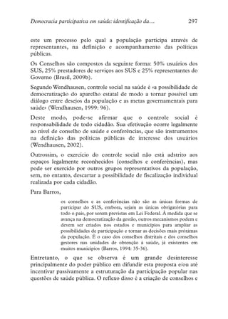 Democracia participativa em saúde: identificação da…                    297


este um processo pelo qual a população participa através de
representantes, na definição e acompanhamento das políticas
públicas.
Os Conselhos são compostos da seguinte forma: 50% usuários dos
SUS, 25% prestadores de serviços aos SUS e 25% representantes do
Governo (Brasil, 2009b).
Segundo Wendhausen, controle social na saúde é «a possibilidade de
democratização do aparelho estatal de modo a tornar possível um
diálogo entre desejos da população e as metas governamentais para
saúde» (Wendhausen, 1999: 96).
Deste modo, pode-se afirmar que o controle social é
responsabilidade de todo cidadão. Sua efetivação ocorre legalmente
ao nível de conselho de saúde e conferências, que são instrumentos
na definição das políticas públicas de interesse dos usuários
(Wendhausen, 2002).
Outrossim, o exercício do controle social não está adstrito aos
espaços legalmente reconhecidos (conselhos e conferências), mas
pode ser exercido por outros grupos representativos da população,
sem, no entanto, descartar a possibilidade de fiscalização individual
realizada por cada cidadão.
Para Barros,
            os conselhos e as conferências não são as únicas formas de
            participar do SUS, embora, sejam as únicas obrigatórias para
            todo o país, por serem previstas em Lei Federal. À medida que se
            avança na democratização da gestão, outros mecanismos podem e
            devem ser criados nos estados e municípios para ampliar as
            possibilidades de participação e tornar as decisões mais próximas
            da população. É o caso dos conselhos distritais e dos conselhos
            gestores nas unidades de obtenção à saúde, já existentes em
            muitos municípios (Barros, 1994: 35-36).
Entretanto, o que se observa é um grande desinteresse
principalmente do poder público em difundir esta proposta e/ou até
incentivar passivamente a estruturação da participação popular nas
questões de saúde pública. O reflexo disso é a criação de conselhos e
 