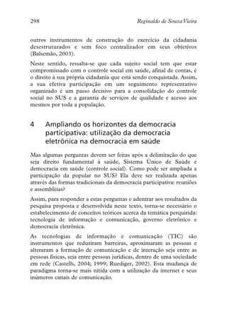 298                                         Reginaldo de SouzaVieira


outros instrumentos de construção do exercício da cidadania
desestruturados e sem foco centralizador em seus objetivos
(Balsemão, 2003).
Neste sentido, ressalta-se que cada sujeito social tem que estar
compromissado com o controle social em saúde, afinal de contas, é
o direito à sua própria cidadania que está sendo conquistada. Assim,
a sua efetiva participação em um seguimento representativo
organizado é um passo decisivo para a consolidação do controle
social no SUS e a garantia de serviços de qualidade e acesso aos
mesmos por toda a população.


4     Ampliando os horizontes da democracia
      participativa: utilização da democracia
      eletrônica na democracia em saúde
Mas algumas perguntas devem ser feitas após a delimitação do que
seja direito fundamental à saúde, Sistema Único de Saúde e
democracia em saúde (controle social). Como pode ser ampliada a
participação da popular no SUS? Ela deve ser realizada apenas
através das formas tradicionais da democracia participativa: reuniões
e assembléias?
Assim, para responder a estas perguntas e adentrar aos resultados da
pesquisa proposta e desenvolvida neste texto, torna-se necessário o
estabelecimento de conceitos teóricos acerca da temática perquirida:
tecnologia de informação e comunicação, governo eletrônico e
democracia eletrônica.
As tecnologias de informação e comunicação (TIC) são
instrumentos que reduziram barreiras, aproximaram as pessoas e
alteraram a formação de comunicação e de interação seja entre as
pessoas físicas, seja entre pessoas jurídicas, dentro de uma sociedade
em rede (Castells, 2004; 1999; Ruediger, 2002). Esta mudança de
paradigma torna-se mais nítida com a utilização da internet e seus
inúmeros canais de comunicação.
 