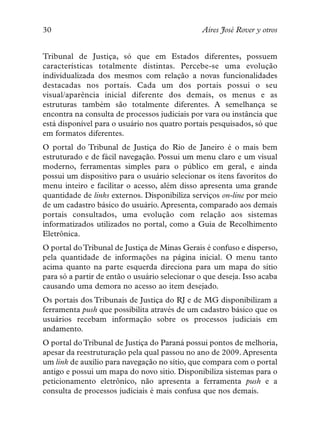 30                                              Aires José Rover y otros


Tribunal de Justiça, só que em Estados diferentes, possuem
características totalmente distintas. Percebe-se uma evolução
individualizada dos mesmos com relação a novas funcionalidades
destacadas nos portais. Cada um dos portais possui o seu
visual/aparência inicial diferente dos demais, os menus e as
estruturas também são totalmente diferentes. A semelhança se
encontra na consulta de processos judiciais por vara ou instância que
está disponível para o usuário nos quatro portais pesquisados, só que
em formatos diferentes.
O portal do Tribunal de Justiça do Rio de Janeiro é o mais bem
estruturado e de fácil navegação. Possui um menu claro e um visual
moderno, ferramentas simples para o público em geral, e ainda
possui um dispositivo para o usuário selecionar os itens favoritos do
menu inteiro e facilitar o acesso, além disso apresenta uma grande
quantidade de links externos. Disponibiliza serviços on-line por meio
de um cadastro básico do usuário. Apresenta, comparado aos demais
portais consultados, uma evolução com relação aos sistemas
informatizados utilizados no portal, como a Guia de Recolhimento
Eletrônica.
O portal do Tribunal de Justiça de Minas Gerais é confuso e disperso,
pela quantidade de informações na página inicial. O menu tanto
acima quanto na parte esquerda direciona para um mapa do sítio
para só a partir de então o usuário selecionar o que deseja. Isso acaba
causando uma demora no acesso ao item desejado.
Os portais dos Tribunais de Justiça do RJ e de MG disponibilizam a
ferramenta push que possibilita através de um cadastro básico que os
usuários recebam informação sobre os processos judiciais em
andamento.
O portal do Tribunal de Justiça do Paraná possui pontos de melhoria,
apesar da reestruturação pela qual passou no ano de 2009. Apresenta
um link de auxílio para navegação no sítio, que compara com o portal
antigo e possui um mapa do novo sitio. Disponibiliza sistemas para o
peticionamento eletrônico, não apresenta a ferramenta push e a
consulta de processos judiciais é mais confusa que nos demais.
 