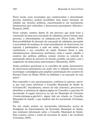 300                                         Reginaldo de SouzaVieira


Deste modo, essas tecnologias que compreendem o denominado
governo eletrônico, podem possibilitar uma maior interação do
cidadão nas decisões políticas, concretizando-se em instrumento
fundamental para radicalizar a democracia participativa (Sánchez i
Picanyol, 2008).
Neste sentido, estamos diante de um processo que pode levar a
construção de uma nova concepção de cidadania, menos formal, mais
presente, a cibercidadania ou cidadania.com (Pérez Luño, 2004).
Esta possibilidade de alteração da concepção de cidadania, pressupõe
a necessidade da mudança do atual entendimento de democracia, em
especial, a participativa, a qual em saúde, se consubstancia nas
conferências e nos conselhos de saúde. Estamos frente a uma
ciberdemocracia (democracia eletrônica), onde o sujeito cidadão e
usuários das políticas públicas estatais retorna ao controle de
participação direta do processo de decisão, perdido, em parte, com o
surgimento da democracia representativa (Mezzaroba, 2009).
Assim, podemos questionar se os conselhos de saúde, instrumentos
da democracia participativa em saúde têm se utilizado dessas novas
tecnologias e paradigmas para ampliar a participação dos usuários do
Sistema Único de Saúde (SUS) na definição e na execução de suas
ações?
Para responder a este questionamento, conforme já exposto, optou-
se por usar como referência o Conselho Municipal de Saúde de
Criciúma-SC. Inicialmente, através da rede (internet), procurou-se
identificar a existência de alguma página do Conselho, a qual não foi
encontrada. A seguir, buscou-se no site do Município de Criciúma
(<www.criciuma.sc.gov.br>), algum link em relação ao Conselho
Municipal de Saúde, o que também não foi encontrado (Criciúma,
2009).
No site citado, podem ser encontradas informações acerca da
divulgação do funcionamento da Secretária Municipal de Saúde,
mas nenhuma informação sobre o Conselho Municipal de Saúde.
Para contato, consta o email da secretaria de saúde e da ouvidoria
(Criciúma, 2009).
 
