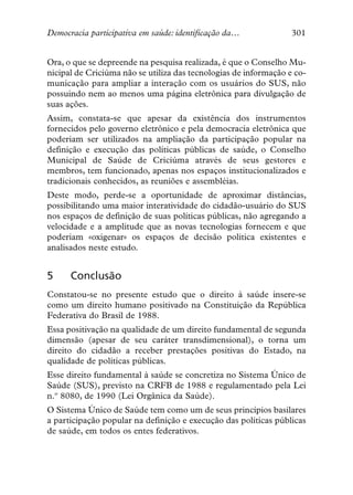 Democracia participativa em saúde: identificação da…              301


Ora, o que se depreende na pesquisa realizada, é que o Conselho Mu-
nicipal de Criciúma não se utiliza das tecnologias de informação e co-
municação para ampliar a interação com os usuários do SUS, não
possuindo nem ao menos uma página eletrônica para divulgação de
suas ações.
Assim, constata-se que apesar da existência dos instrumentos
fornecidos pelo governo eletrônico e pela democracia eletrônica que
poderiam ser utilizados na ampliação da participação popular na
definição e execução das políticas públicas de saúde, o Conselho
Municipal de Saúde de Criciúma através de seus gestores e
membros, tem funcionado, apenas nos espaços institucionalizados e
tradicionais conhecidos, as reuniões e assembléias.
Deste modo, perde-se a oportunidade de aproximar distâncias,
possibilitando uma maior interatividade do cidadão-usuário do SUS
nos espaços de definição de suas políticas públicas, não agregando a
velocidade e a amplitude que as novas tecnologias fornecem e que
poderiam «oxigenar» os espaços de decisão política existentes e
analisados neste estudo.


5     Conclusão
Constatou-se no presente estudo que o direito à saúde insere-se
como um direito humano positivado na Constituição da República
Federativa do Brasil de 1988.
Essa positivação na qualidade de um direito fundamental de segunda
dimensão (apesar de seu caráter transdimensional), o torna um
direito do cidadão a receber prestações positivas do Estado, na
qualidade de políticas públicas.
Esse direito fundamental à saúde se concretiza no Sistema Único de
Saúde (SUS), previsto na CRFB de 1988 e regulamentado pela Lei
n.º 8080, de 1990 (Lei Orgânica da Saúde).
O Sistema Único de Saúde tem como um de seus princípios basilares
a participação popular na definição e execução das políticas públicas
de saúde, em todos os entes federativos.
 