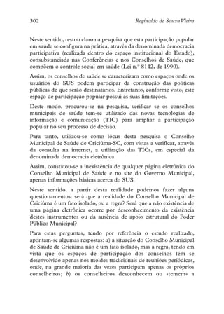 302                                         Reginaldo de SouzaVieira


Neste sentido, restou claro na pesquisa que esta participação popular
em saúde se configura na prática, através da denominada democracia
participativa (realizada dentro do espaço institucional do Estado),
consubstanciada nas Conferências e nos Conselhos de Saúde, que
compõem o controle social em saúde (Lei n.º 8142, de 1990).
Assim, os conselhos de saúde se caracterizam como espaços onde os
usuários do SUS podem participar da construção das políticas
públicas de que serão destinatários. Entretanto, conforme visto, este
espaço de participação popular possui as suas limitações.
Deste modo, procurou-se na pesquisa, verificar se os conselhos
municipais de saúde tem-se utilizado das novas tecnologias de
informação e comunicação (TIC) para ampliar a participação
popular no seu processo de decisão.
Para tanto, utilizou-se como lócus desta pesquisa o Conselho
Municipal de Saúde de Criciúma-SC, com vistas a verificar, através
da consulta na internet, a utilização das TICs, em especial da
denominada democracia eletrônica.
Assim, constatou-se a inexistência de qualquer página eletrônica do
Conselho Municipal de Saúde e no site do Governo Municipal,
apenas informações básicas acerca do SUS.
Neste sentido, a partir desta realidade podemos fazer alguns
questionamentos: será que a realidade do Conselho Municipal de
Criciúma é um fato isolado, ou a regra? Será que a não existência de
uma página eletrônica ocorre por desconhecimento da existência
destes instrumentos ou da ausência de apoio estrutural do Poder
Público Municipal?
Para estas perguntas, tendo por referência o estudo realizado,
apontam-se algumas respostas: a) a situação do Conselho Municipal
de Saúde de Criciúma não é um fato isolado, mas a regra, tendo em
vista que os espaços de participação dos conselhos tem se
desenvolvido apenas nos moldes tradicionais de reuniões periódicas,
onde, na grande maioria das vezes participam apenas os próprios
conselheiros; b) os conselheiros desconhecem ou «temem» a
 