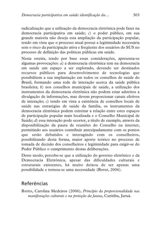 Democracia participativa em saúde: identificação da…              303


radicalização que a utilização da democracia eletrônica pode fazer na
democracia participativa em saúde; c) o poder público, em sua
grande maioria não deseja esta ampliação da participação popular,
tendo em vista que o processo atual possui a legitimidade necessária
sem o risco da participação ativa e freqüente dos usuários do SUS no
processo de definição das políticas públicas em saúde.
Nesta esteira, tendo por base essas considerações, apresenta-se
algumas provocações: a) a democracia eletrônica tem na democracia
em saúde um espaço a ser explorado, devendo ser destinados
recursos públicos para desenvolvimento de tecnologias que
possibilitem a sua implantação em todos os conselhos de saúde do
Brasil, formando uma rede de interação acerca da saúde pública
brasileira; b) nos conselhos municipais de saúde, a utilização dos
instrumentos da democracia eletrônica não podem estar adstritos a
divulgação de informações, mas devem proporcionar canais efetivos
de interação; c) tendo em vista a existência de conselhos locais de
saúde nas estratégias de saúde da família, os instrumentos da
democracia eletrônica podem estreitar a relação entre estes espaços
de participação popular mais localizada e o Conselho Municipal de
Saúde; d) essa interação pode ocorrer, a título de exemplo, através da
disponibilização da pauta de reuniões do Conselho na internet,
permitindo aos usuários contribuir antecipadamente com os pontos
que serão debatidos e interagindo com os conselheiros,
possibilitando desta forma, maior aporte teórico no processo de
tomada de decisão dos conselheiros e legitimidade para exigir-se do
Poder Público o cumprimento destas deliberações.
Deste modo, percebe-se que a utilização do governo eletrônico e da
Democracia Eletrônica, apesar das dificuldades culturais e
estruturais existentes, há muito deixou de ser apenas uma
possibilidade e tornou-se uma necessidade (Rover, 2006).


Referências
BAHIA, Carolina Medeiros (2006), Princípio da proporcionalidade nas
   manifestações culturais e na proteção da fauna, Curitiba, Juruá.
 