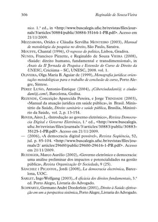 306                                           Reginaldo de SouzaVieira


   nico. 1.ª ed., in <http://www.buscalegis.ufsc.br/revistas/files/jour-
   nals/3/articles/30884/public/30884-35164-1-PB.pdf>. Acesso em
   21/11/2009.
MEZZAROBA, Orides e Cláudia Servilha MONTEIRO (2003), Manual
   de metodologia da pesquisa no direito, São Paulo, Saraiva.
MOUFFE, Chantal (1996), O regresso do político, Lisboa, Gradiva.
NUNES, Francisco Pizzette, e Reginaldo de Souza VIEIRA (2008),
   «Saúde: direito humano, fundamental e transdimensional», in
   Anais da II Jornada de Pesquisa e Extensão do Curso de Direito da
   UNESC, Criciúma – SC, UNESC, 2008. vol. 1.
OLIVEIRA, Olga Maria B. Aguiar de (1999), Monografia jurídica: orien-
   tações metodológicas para o trabalho de conclusão de curso, Porto Ale-
   gre, Síntese.
PÉREZ LUÑO, Antonio-Enrique (2004), ¿Ciberciudadaní@ o ciuda-
   daní@.com?, Barcelona, Gedisa.
REZENDE, Conceição Aparecida Pereira, e Jorge TRINDADE (2003),
   «Manual da atuação jurídica em saúde pública», in Brasil. Minis-
   tério da Saúde, Direito sanitário e saúde pública, Brasília, Ministé-
   rio da Saúde, vol. 2, p. 13-154.
ROVER, Aires J., «Introdução ao governo eletrônico», Revista Democra-
   cia Digital e Governo Eletrônico, 1.ª ed., <http://www.buscalegis.
   ufsc.br/revistas/files/journals/3/articles/30883/public/30883-
   35125-1-PB.pdf>. Acesso em 21/11/2009.
— (2006), «A democracia digital possível», Revista Seqüência, 52,
   jul. p. 85-104. <http://www.buscalegis.ufsc.br/revistas/files/jou-
   rnals/2/ articles/29600/public/29600-29616-1-PB.pdf>. Acesso
   em 21/11/2009.
RUEDIGER, Marco Aurélio (2002), «Governo eletrônico e democracia:
   uma análise preliminar dos impactos e potencialidades na gestão
   pública», Revista Organização & Sociedade, 9 (25).
SÁNCHEZ I PICANYOL, Jordi (2008), La democracia electrónica, Barce-
   lona, UOC.
SARLET, Ingo Wolfgang (2003), A eficácia dos direitos fundamentais, 3.ª
   ed. Porto Alegre, Livraria do Advogado.
SCHWARTZ, Germano André Doederlein (2001), Direito à Saúde: efetiva-
   ção em um a perspectiva sistêmica, Porto Alegre, Livraria do Advogado.
 