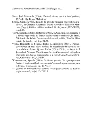 Democracia participativa em saúde: identificação da…                   307


SILVA, José Afonso da (2006), Curso de direito constitucional positivo,
    27.ª ed., São Paulo, Malheiros.
SOUZA, Celina (2007), «Estado da arte da pesquisa em políticas pú-
    blicas», in Gilberto Hochman, Marta Arretche e Eduardo Mar-
    ques (Orgs.), Políticas públicas no Brasil, Rio de Janeiro, FIOCRUZ,
    p. 65-86.
TOJAL, Sebastião Botto de Barros (2003), «A Constituição dirigente e
    o direito regulatório do Estado social: o direito sanitário», in Brasil.
    Ministério da Saúde, Direito sanitário e saúde pública, Brasília, Min-
    istério da Saúde, vol. 1, p. 21-37.
VIEIRA, Reginaldo de Souza, e Isabel S. MEDEIROS (2007), «Partici-
    pação Popular em Saúde: o relato da experiência da extensão co-
    munitária no Bairro Quarta Linha (2003-2005)», in Anais da I
    Jornada de Produção Científica em Direitos Fundamentais e Estado: a
    efetivação dos direitos fundamentais e a crise do Estado contemporâ-
    neo, Criciúma – SC, UNESC.
WENDHAUSEN, Águeda (1999), Saúde em questão. Um espaço para re-
    flexão. O duplo sentido do controle social em saúde: apontamentos para
    o debate, Florianópolis, Ed. do Autor.
— (2002), O duplo sentido do controle social: (des) caminho da partici-
    pação em saúde, Itajaí, UNIVALI.
 