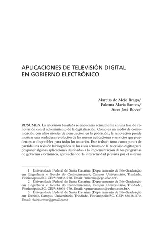 APLICACIONES DE TELEVISIÓN DIGITAL
EN GOBIERNO ELECTRÓNICO



                                                      Marcus de Melo Braga,1
                                                       Paloma Maria Santos,2
                                                            Aires José Rover3


RESUMEN. La televisión brasileña se encuentra actualmente en una fase de re-
novación con el advenimiento de la digitalización. Como es un medio de comu-
nicación con altos niveles de penetración en la población, la renovación puede
mostrar una verdadera revolución de las nuevas aplicaciones y servicios que pue-
den estar disponibles para todos los usuarios. Este trabajo toma como punto de
partida una revisión bibliográfica de los usos actuales de la televisión digital para
proponer algunas aplicaciones destinadas a la implementación de los programas
de gobierno electrónico, aprovechando la interactividad prevista por el sistema



    1 Universidade Federal de Santa Catarina (Departamento de Pós-Graduação
em Engenharia e Gestão do Conhecimento), Campus Universitário, Trindade,
Florianópolis/SC. CEP: 88036-970. Email: <marcus@egc.ufsc.br>.
    2 Universidade Federal de Santa Catarina (Departamento de Pós-Graduação
em Engenharia e Gestão do Conhecimento), Campus Universitário, Trindade,
Florianópolis/SC. CEP: 88036-970. Email: <pmariasantos@yahoo.com.br>.
    3 Universidade Federal de Santa Catarina (Departamento de Pós-Graduação
em Direito), Campus Universitário, Trindade, Florianópolis/SC. CEP: 88036-970.
Email: <aires.rover@gmail.com>.
 
