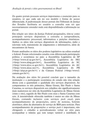 Avaliação de portais e sítios governamentais no Brasil             31


Os quatro portais possuem serviços importantes e essenciais para os
usuários, só que cada um no seu modelo e forma de acesso
diferenciada. A padronização desses portais dos Tribunais de Justiça
dos Estados facilitaria ao usuário a consulta sem ter que
necessariamente entender onde está disponibilizada a informação no
portal.
Em relação aos sítios da Justiça Federal pesquisados, têm-se como
principais serviços disponíveis a consulta a jurisprudência,
acompanhamento processual, informativos e petições eletrônicas.
Ambos os sítios têm serviços disponíveis de informações, rádio e
televisão web, transmissão de julgamentos e informativos, além de
mecanismos de busca.
Foram analisados os sítios dos poderes legislativos na esfera estadual
e federal. Foram selecionados estados com diferenciada participação
política e econômica no país: a Assembléia Legislativa de SP
(<http://www.al.sp.gov.br>), Assembléia Legislativa de MG
(<http://www.almg.gov.br>), Assembléia Legislativa de SC
(<http://www.alesc.sc.gov.br>), Assembléia Legislativa do AC
(<http://www.aleac.net/>), Assembléia Legislativa do PR
(<http://alep.pr.gov.br/>) e da Câmara Federal (<http://www2.
camara.gov.br/>).
Na avaliação dos sítios foi possível concluir que o tamanho da
instituição e a participação econômica do estado não têm relação
direta com a quantidade e qualidade dos serviços disponíveis. Ao
compararmos os três primeiros, Minas Gerais, São Paulo e Santa
Catarina, os serviços disponíveis aos cidadãos são significativamente
mais numerosos no sítio da Assembléia Legislativa de Minas Gerais
(vinte e oito), seguido de São Paulo com onze e Santa Catarina com
sete. A interatividade oferecida também é maior no sítio de Minas
Gerais, contando inclusive com serviços push email, para
acompanhamento de proposições, envio de notícias, boletim
eletrônico, além da alternativa do serviço de RSS para notícias. Para
acompanhamento de proposições o serviço push é importante, não
obrigando o cidadão a periodicamente voltar ao sítio para
acompanhar o trâmite que tem tempo variável e indefinido. A
 