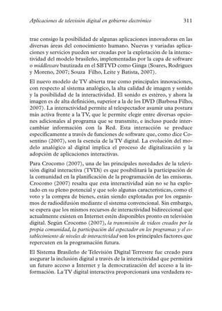 Aplicaciones de televisión digital en gobierno electrónico            311


trae consigo la posibilidad de algunas aplicaciones innovadoras en las
diversas áreas del conocimiento humano. Nuevas y variadas aplica-
ciones y servicios pueden ser creadas por la explotación de la interac-
tividad del modelo brasileño, implementadas por la capa de software
o middleware bautizada en el SBTVD como Ginga (Soares, Rodrigues
y Moreno, 2007; Souza Filho, Leite y Batista, 2007).
El nuevo modelo de TV abierta trae como principales innovaciones,
con respecto al sistema analógico, la alta calidad de imagen y sonido
y la posibilidad de la interactividad. El sonido es estéreo, y ahora la
imagen es de alta definición, superior a la de los DVD (Barbosa Filho,
2007). La interactividad permite al telespectador asumir una postura
más activa frente a la TV, que le permite elegir entre diversas opcio-
nes adicionales al programa que se transmite, e incluso puede inter-
cambiar información con la Red. Esta interacción se produce
específicamente a través de funciones de software que, como dice Co-
sentino (2007), son la esencia de la TV digital. La evolución del mo-
delo analógico al digital implica el proceso de digitalización y la
adopción de aplicaciones interactivas.
Para Crocomo (2007), una de las principales novedades de la televi-
sión digital interactiva (TVDi) es que posibilitará la participación de
la comunidad en la planificación de la programación de las emisoras.
Crocomo (2007) resalta que esta interactividad aún no se ha explo-
tado en su pleno potencial y que solo algunas características, como el
voto y la compra de bienes, están siendo explotadas por los organis-
mos de radiodifusión mediante el sistema convencional. Sin embargo,
se espera que los mismos recursos de interactividad bidireccional que
actualmente existen en Internet estén disponibles pronto en televisión
digital. Según Crocomo (2007), la transmisión de videos creados por la
propia comunidad, la participación del espectador en los programas y el es-
tablecimiento de niveles de interactividad son los principales factores que
repercuten en la programación futura.
El Sistema Brasileño de Televisión Digital Terrestre fue creado para
asegurar la inclusión digital a través de la interactividad que permitirá
un futuro acceso a Internet y la democratización del acceso a la in-
formación. La TV digital interactiva proporcionará una verdadera re-
 