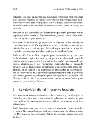 312                                       Marcus de Melo Braga y otros


volución, teniendo en cuenta que esta nueva tecnología proporcionará
a los usuarios recursos que aún se desconocen. En consecuencia, es di-
fícil conocer cuál será la influencia de este nuevo vehículo de comu-
nicación sobre otros medios de comunicación como Internet, por
ejemplo.
Muchas de sus características interactivas que están previstas hoy ni
siquiera pueden entrar en funcionamiento, y otras que no fueron in-
cluso imaginadas pueden surgir.
Este artículo realiza una prospección de algunas de las principales
contribuciones de la TV digital interactiva, teniendo en cuenta sus
principales características y peculiaridades que permitan su adopción
como herramienta para iniciativas de gobierno electrónico.
En la sección 2 se analizan las principales características y conceptos
de la televisión digital interactiva y se presentan algunas de sus apli-
caciones más importantes. La sección 3 aborda el concepto de go-
bierno electrónico y sus principales particularidades, haciendo
hincapié en las tecnologías actualmente disponibles para estos pro-
gramas. En la sección 4 se examinan las propuestas de las aplicacio-
nes de los recursos de la televisión digital interactiva para el gobierno
electrónico, presentando las principales ventajas de esta adopción. Por
último, en la sección 5 se presentan las consideraciones finales y su-
gerencias para trabajos futuros.


2     La televisión digital interactiva brasileña
Para una mejor comprensión de esta herramienta, y con el objeto de
defender su aplicación en iniciativas de gobierno electrónico, es pre-
ciso explicar dos conceptos fundamentales relacionados: servicios y
aplicaciones.
En la literatura no existe todavía una clara distinción entre estos dos
términos. Son considerados, inclusive, sinónimos por algunos auto-
res. Por tanto, se hace necesario definir de manera precisa cada uno
de ellos.
 